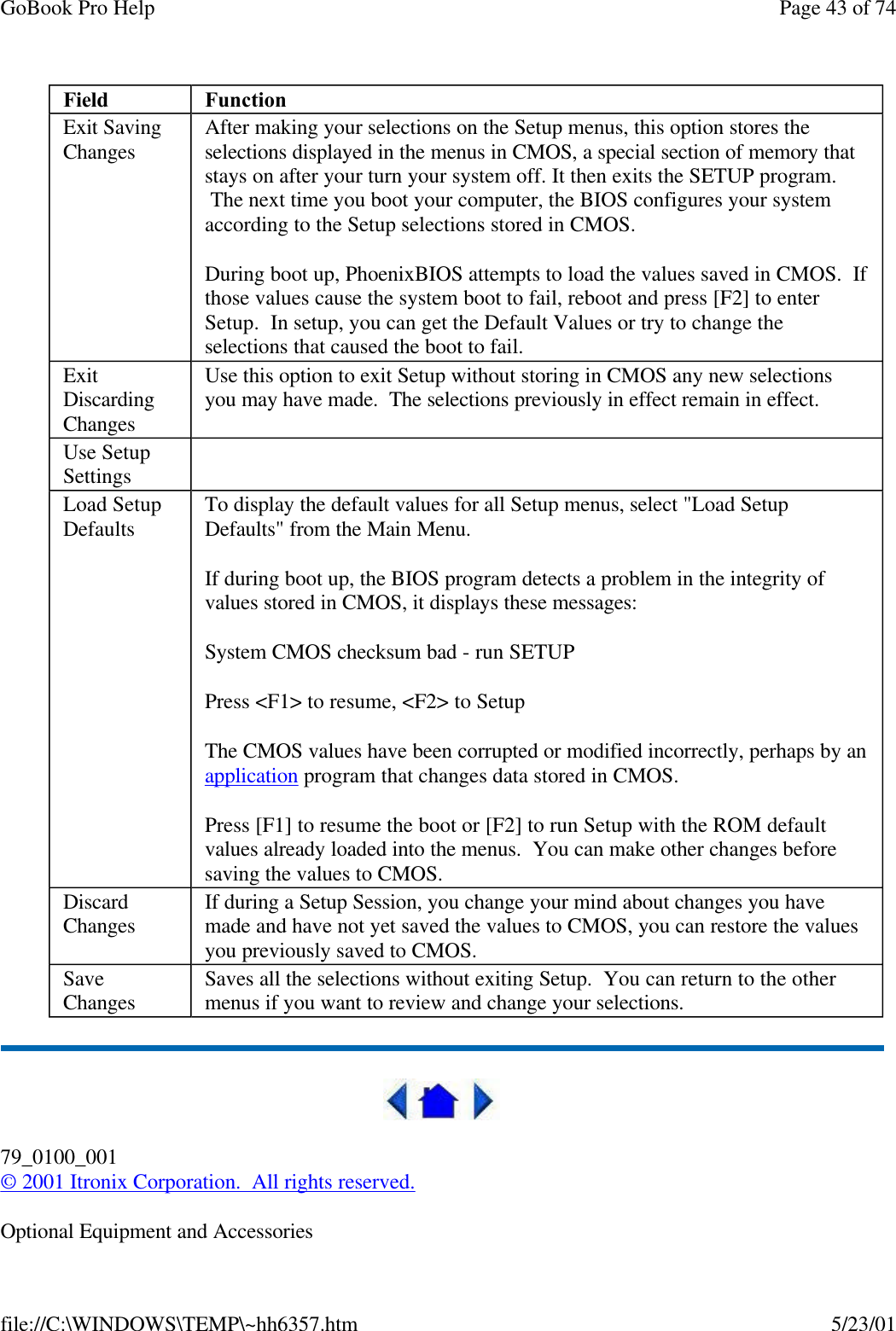 GoBook Pro Help Page 43 of 74file://C:\WINDOWS\TEMP\~hh6357.htm 5/23/01 79_0100_001© 2001 Itronix Corporation.  All rights reserved.Optional Equipment and AccessoriesField FunctionExit Saving Changes After making your selections on the Setup menus, this option stores the selections displayed in the menus in CMOS, a special section of memory that stays on after your turn your system off. It then exits the SETUP program.  The next time you boot your computer, the BIOS configures your system according to the Setup selections stored in CMOS. During boot up, PhoenixBIOS attempts to load the values saved in CMOS.  If those values cause the system boot to fail, reboot and press [F2] to enter Setup.  In setup, you can get the Default Values or try to change the selections that caused the boot to fail.Exit Discarding ChangesUse this option to exit Setup without storing in CMOS any new selections you may have made.  The selections previously in effect remain in effect.Use Setup Settings  Load Setup Defaults To display the default values for all Setup menus, select &quot;Load Setup Defaults&quot; from the Main Menu.   If during boot up, the BIOS program detects a problem in the integrity of values stored in CMOS, it displays these messages: System CMOS checksum bad - run SETUPPress &lt;F1&gt; to resume, &lt;F2&gt; to Setup The CMOS values have been corrupted or modified incorrectly, perhaps by an application program that changes data stored in CMOS. Press [F1] to resume the boot or [F2] to run Setup with the ROM default values already loaded into the menus.  You can make other changes before saving the values to CMOS. Discard Changes If during a Setup Session, you change your mind about changes you have made and have not yet saved the values to CMOS, you can restore the values you previously saved to CMOS. Save Changes Saves all the selections without exiting Setup.  You can return to the other menus if you want to review and change your selections. 