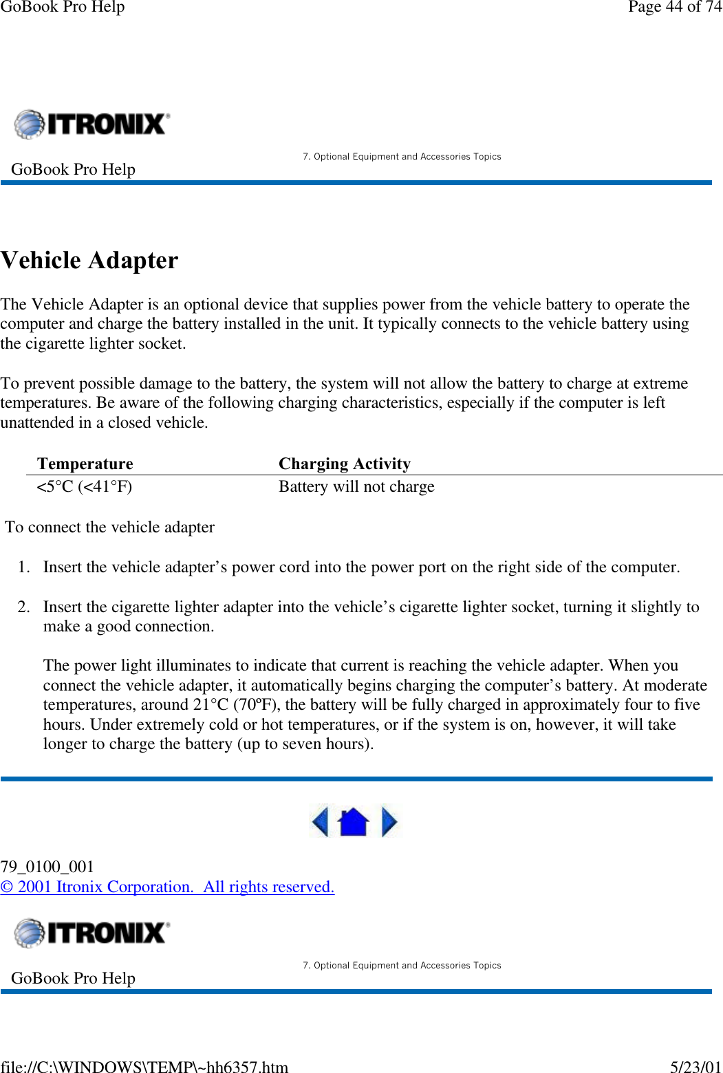 GoBook Pro Help Page 44 of 74file://C:\WINDOWS\TEMP\~hh6357.htm 5/23/01  Vehicle AdapterThe Vehicle Adapter is an optional device that supplies power from the vehicle battery to operate the computer and charge the battery installed in the unit. It typically connects to the vehicle battery using the cigarette lighter socket. To prevent possible damage to the battery, the system will not allow the battery to charge at extreme temperatures. Be aware of the following charging characteristics, especially if the computer is left unattended in a closed vehicle. To connect the vehicle adapter1. Insert the vehicle adapter’s power cord into the power port on the right side of the computer.2. Insert the cigarette lighter adapter into the vehicle’s cigarette lighter socket, turning it slightly to make a good connection.The power light illuminates to indicate that current is reaching the vehicle adapter. When you connect the vehicle adapter, it automatically begins charging the computer’s battery. At moderate temperatures, around 21°C (70ºF), the battery will be fully charged in approximately four to five hours. Under extremely cold or hot temperatures, or if the system is on, however, it will take longer to charge the battery (up to seven hours).79_0100_001© 2001 Itronix Corporation.  All rights reserved.GoBook Pro Help 7. Optional Equipment and Accessories TopicsTemperature  Charging Activity &lt;5°C (&lt;41°F) Battery will not charge GoBook Pro Help 7. Optional Equipment and Accessories Topics