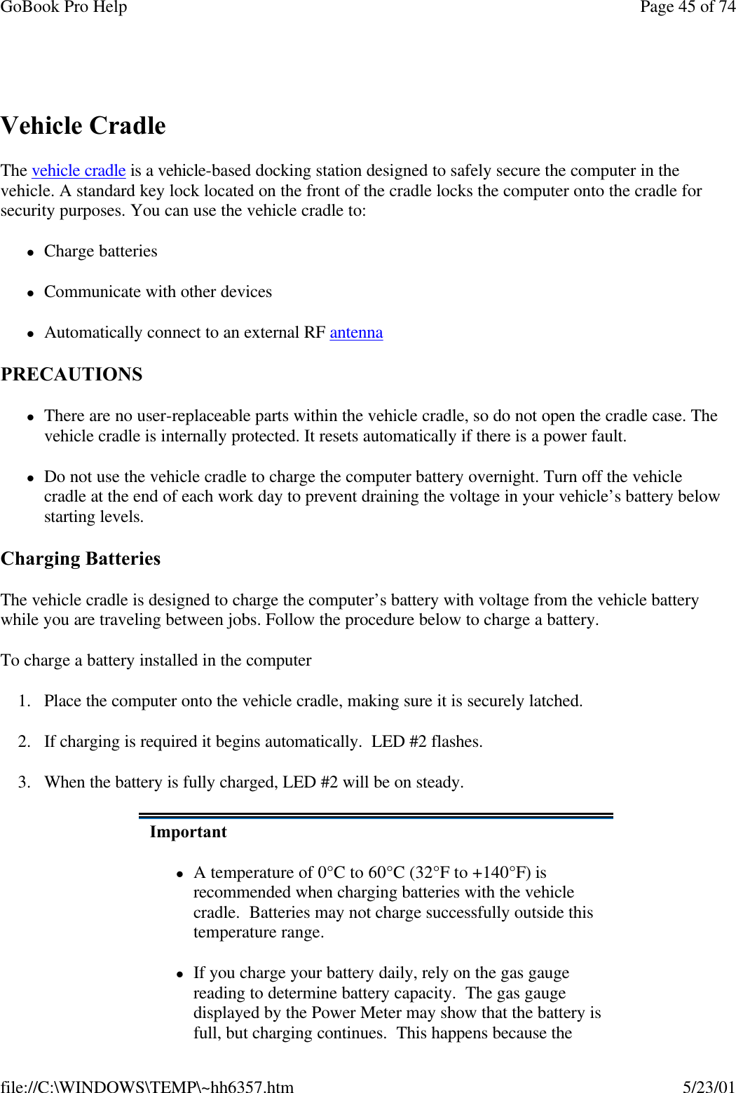 GoBook Pro Help Page 45 of 74file://C:\WINDOWS\TEMP\~hh6357.htm 5/23/01 Vehicle CradleThe vehicle cradle is a vehicle-based docking station designed to safely secure the computer in the vehicle. A standard key lock located on the front of the cradle locks the computer onto the cradle for security purposes. You can use the vehicle cradle to:     lCharge batterieslCommunicate with other deviceslAutomatically connect to an external RF antenna PRECAUTIONSlThere are no user-replaceable parts within the vehicle cradle, so do not open the cradle case. The vehicle cradle is internally protected. It resets automatically if there is a power fault.lDo not use the vehicle cradle to charge the computer battery overnight. Turn off the vehicle cradle at the end of each work day to prevent draining the voltage in your vehicle’s battery below starting levels.Charging Batteries The vehicle cradle is designed to charge the computer’s battery with voltage from the vehicle battery while you are traveling between jobs. Follow the procedure below to charge a battery. To charge a battery installed in the computer1. Place the computer onto the vehicle cradle, making sure it is securely latched.2. If charging is required it begins automatically.  LED #2 flashes.3. When the battery is fully charged, LED #2 will be on steady.ImportantlA temperature of 0°C to 60°C (32°F to +140°F) is recommended when charging batteries with the vehicle cradle.  Batteries may not charge successfully outside this temperature range.lIf you charge your battery daily, rely on the gas gauge reading to determine battery capacity.  The gas gauge displayed by the Power Meter may show that the battery is full, but charging continues.  This happens because the 