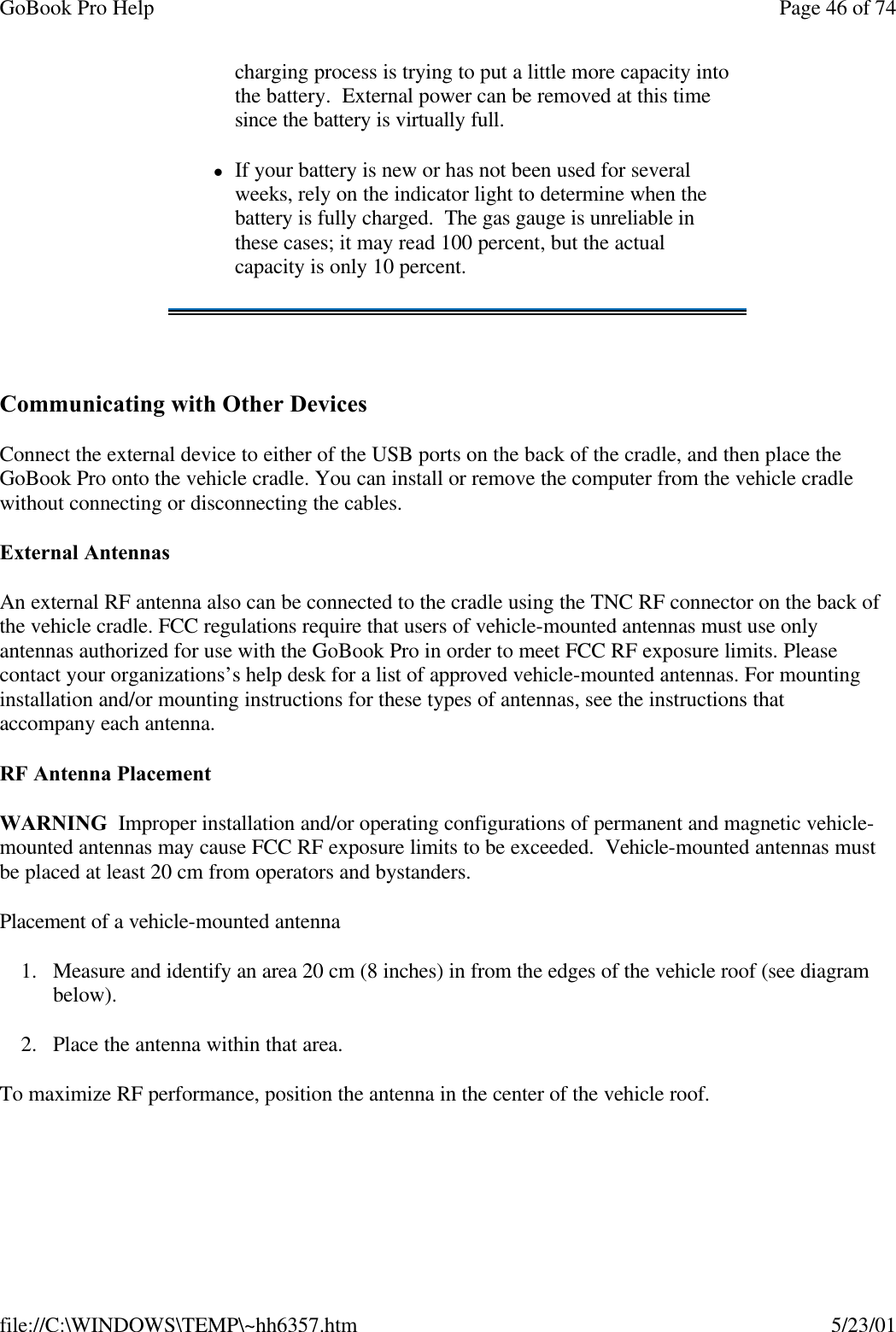 GoBook Pro Help Page 46 of 74file://C:\WINDOWS\TEMP\~hh6357.htm 5/23/01 Communicating with Other Devices Connect the external device to either of the USB ports on the back of the cradle, and then place the GoBook Pro onto the vehicle cradle. You can install or remove the computer from the vehicle cradle without connecting or disconnecting the cables.External AntennasAn external RF antenna also can be connected to the cradle using the TNC RF connector on the back of the vehicle cradle. FCC regulations require that users of vehicle-mounted antennas must use only antennas authorized for use with the GoBook Pro in order to meet FCC RF exposure limits. Please contact your organizations’s help desk for a list of approved vehicle-mounted antennas. For mounting installation and/or mounting instructions for these types of antennas, see the instructions that accompany each antenna. RF Antenna PlacementWARNING  Improper installation and/or operating configurations of permanent and magnetic vehicle-mounted antennas may cause FCC RF exposure limits to be exceeded.  Vehicle-mounted antennas must be placed at least 20 cm from operators and bystanders.Placement of a vehicle-mounted antenna1. Measure and identify an area 20 cm (8 inches) in from the edges of the vehicle roof (see diagram below).2. Place the antenna within that area.To maximize RF performance, position the antenna in the center of the vehicle roof.charging process is trying to put a little more capacity into the battery.  External power can be removed at this time since the battery is virtually full.lIf your battery is new or has not been used for several weeks, rely on the indicator light to determine when the battery is fully charged.  The gas gauge is unreliable in these cases; it may read 100 percent, but the actual capacity is only 10 percent.