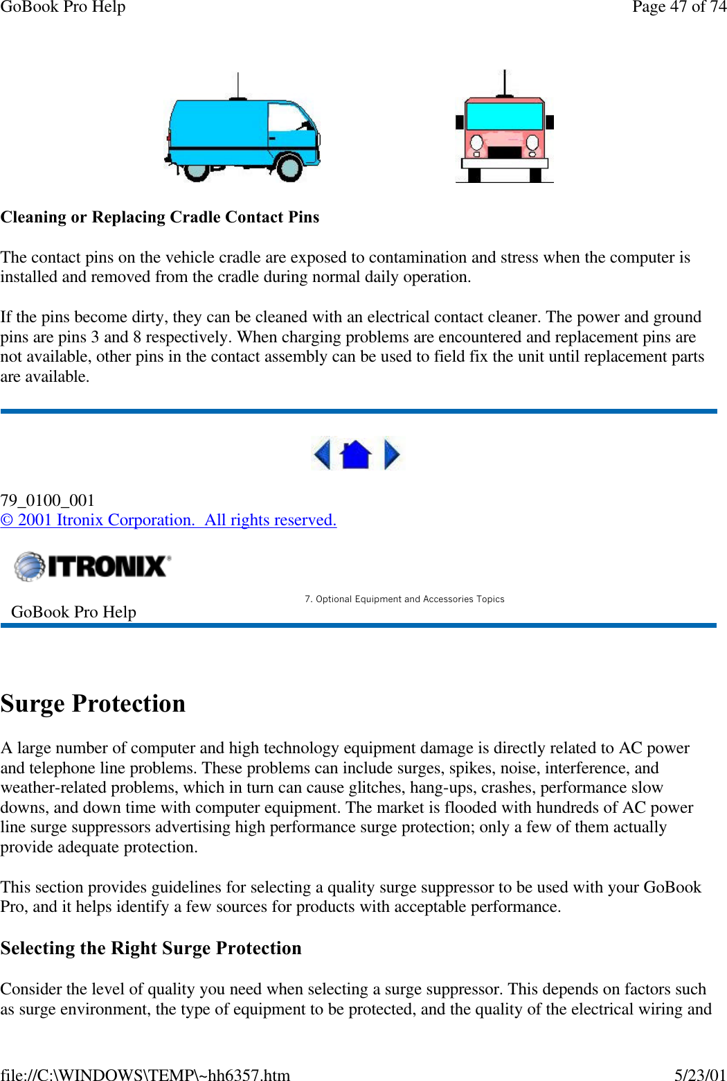 GoBook Pro Help Page 47 of 74file://C:\WINDOWS\TEMP\~hh6357.htm 5/23/01                              Cleaning or Replacing Cradle Contact PinsThe contact pins on the vehicle cradle are exposed to contamination and stress when the computer is installed and removed from the cradle during normal daily operation.If the pins become dirty, they can be cleaned with an electrical contact cleaner. The power and ground pins are pins 3 and 8 respectively. When charging problems are encountered and replacement pins are not available, other pins in the contact assembly can be used to field fix the unit until replacement parts are available.79_0100_001© 2001 Itronix Corporation.  All rights reserved. Surge ProtectionA large number of computer and high technology equipment damage is directly related to AC power and telephone line problems. These problems can include surges, spikes, noise, interference, and weather-related problems, which in turn can cause glitches, hang-ups, crashes, performance slow downs, and down time with computer equipment. The market is flooded with hundreds of AC power line surge suppressors advertising high performance surge protection; only a few of them actually provide adequate protection. This section provides guidelines for selecting a quality surge suppressor to be used with your GoBook Pro, and it helps identify a few sources for products with acceptable performance.Selecting the Right Surge ProtectionConsider the level of quality you need when selecting a surge suppressor. This depends on factors such as surge environment, the type of equipment to be protected, and the quality of the electrical wiring and GoBook Pro Help 7. Optional Equipment and Accessories Topics