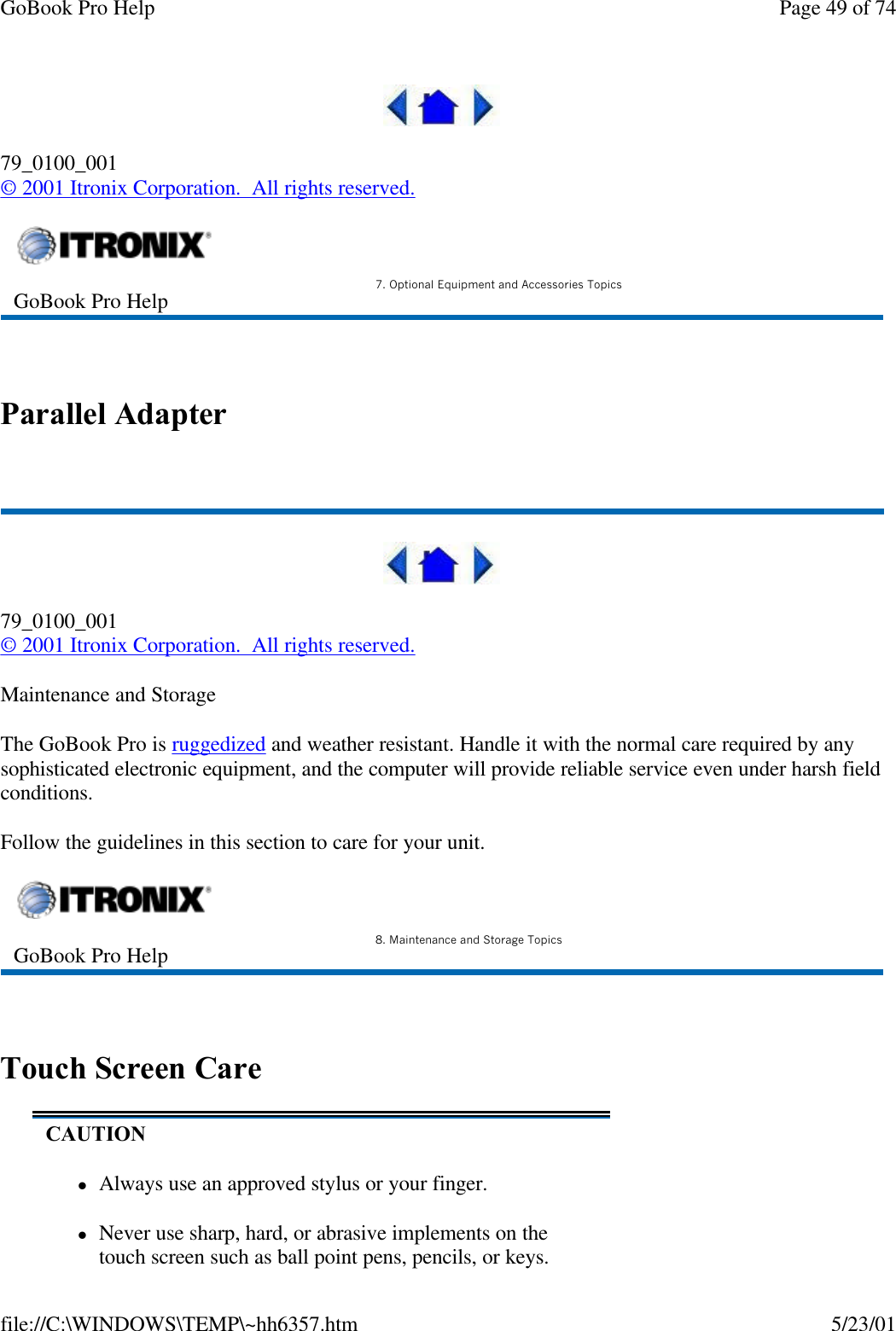 GoBook Pro Help Page 49 of 74file://C:\WINDOWS\TEMP\~hh6357.htm 5/23/0179_0100_001© 2001 Itronix Corporation.  All rights reserved. Parallel Adapter 79_0100_001© 2001 Itronix Corporation.  All rights reserved.Maintenance and StorageThe GoBook Pro is ruggedized and weather resistant. Handle it with the normal care required by any sophisticated electronic equipment, and the computer will provide reliable service even under harsh field conditions.Follow the guidelines in this section to care for your unit.  Touch Screen CareGoBook Pro Help 7. Optional Equipment and Accessories TopicsGoBook Pro Help 8. Maintenance and Storage TopicsCAUTIONlAlways use an approved stylus or your finger.lNever use sharp, hard, or abrasive implements on the touch screen such as ball point pens, pencils, or keys. 