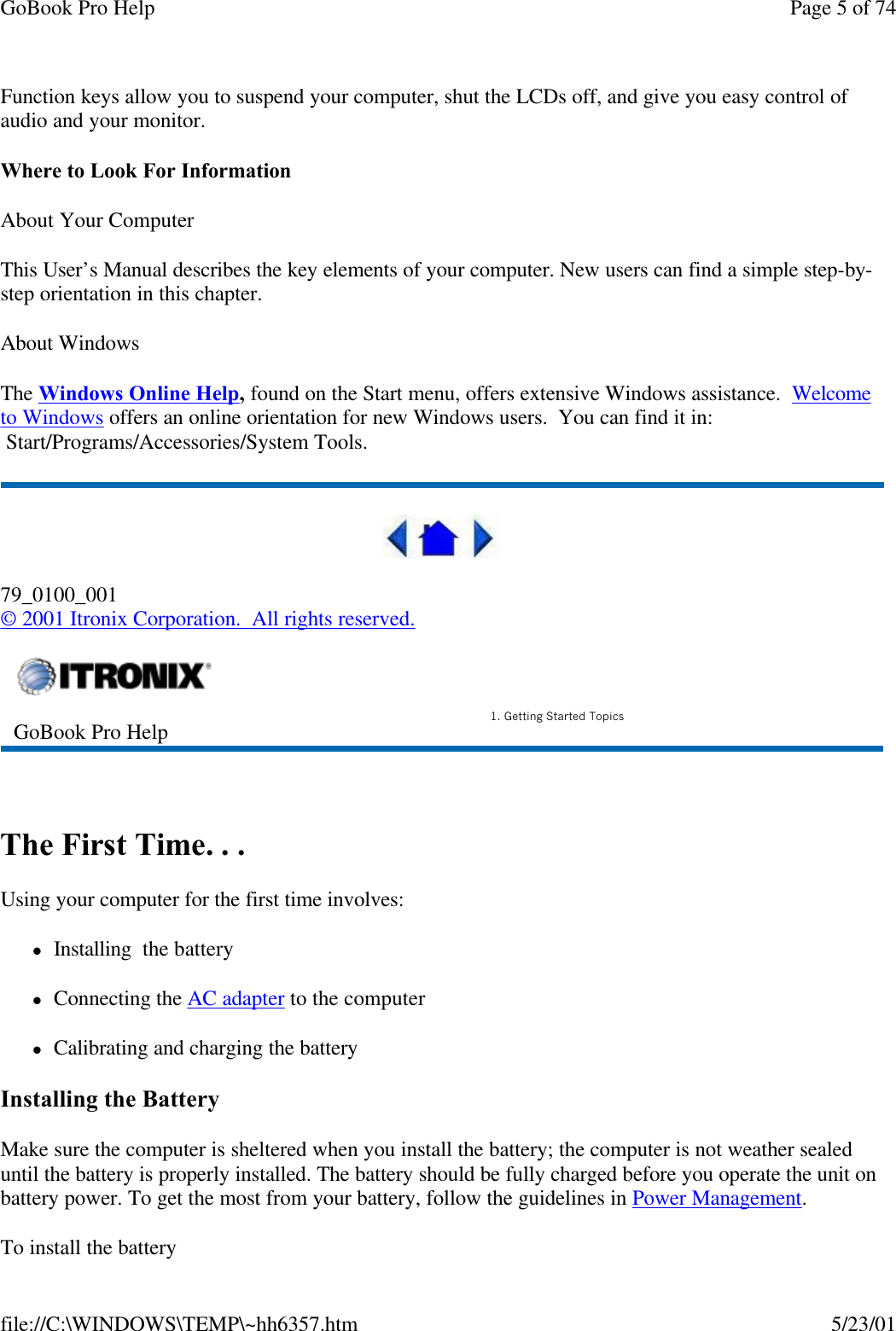 GoBook Pro Help Page 5 of 74file://C:\WINDOWS\TEMP\~hh6357.htm 5/23/01Function keys allow you to suspend your computer, shut the LCDs off, and give you easy control of audio and your monitor.Where to Look For InformationAbout Your ComputerThis User’s Manual describes the key elements of your computer. New users can find a simple step-by-step orientation in this chapter.About WindowsThe Windows Online Help, found on the Start menu, offers extensive Windows assistance.  Welcometo Windows offers an online orientation for new Windows users.  You can find it in:  Start/Programs/Accessories/System Tools.79_0100_001© 2001 Itronix Corporation.  All rights reserved. The First Time. . .Using your computer for the first time involves:lInstalling  the batterylConnecting the AC adapter to the computer lCalibrating and charging the batteryInstalling the BatteryMake sure the computer is sheltered when you install the battery; the computer is not weather sealed until the battery is properly installed. The battery should be fully charged before you operate the unit on battery power. To get the most from your battery, follow the guidelines in Power Management. To install the batteryGoBook Pro Help 1. Getting Started Topics