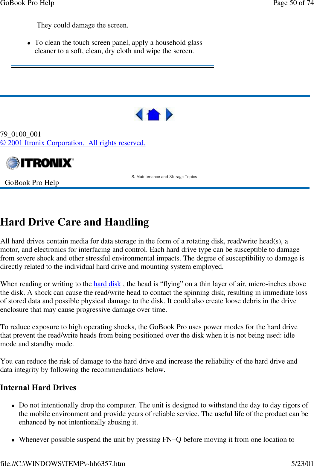 GoBook Pro Help Page 50 of 74file://C:\WINDOWS\TEMP\~hh6357.htm 5/23/01 79_0100_001© 2001 Itronix Corporation.  All rights reserved. Hard Drive Care and HandlingAll hard drives contain media for data storage in the form of a rotating disk, read/write head(s), a motor, and electronics for interfacing and control. Each hard drive type can be susceptible to damage from severe shock and other stressful environmental impacts. The degree of susceptibility to damage is directly related to the individual hard drive and mounting system employed. When reading or writing to the hard disk , the head is “flying” on a thin layer of air, micro-inches above the disk. A shock can cause the read/write head to contact the spinning disk, resulting in immediate loss of stored data and possible physical damage to the disk. It could also create loose debris in the drive enclosure that may cause progressive damage over time.  To reduce exposure to high operating shocks, the GoBook Pro uses power modes for the hard drive that prevent the read/write heads from being positioned over the disk when it is not being used: idle mode and standby mode.You can reduce the risk of damage to the hard drive and increase the reliability of the hard drive and data integrity by following the recommendations below.Internal Hard DriveslDo not intentionally drop the computer. The unit is designed to withstand the day to day rigors of the mobile environment and provide years of reliable service. The useful life of the product can be enhanced by not intentionally abusing it.lWhenever possible suspend the unit by pressing FN+Q before moving it from one location to  They could damage the screen.lTo clean the touch screen panel, apply a household glass cleaner to a soft, clean, dry cloth and wipe the screen.GoBook Pro Help 8. Maintenance and Storage Topics