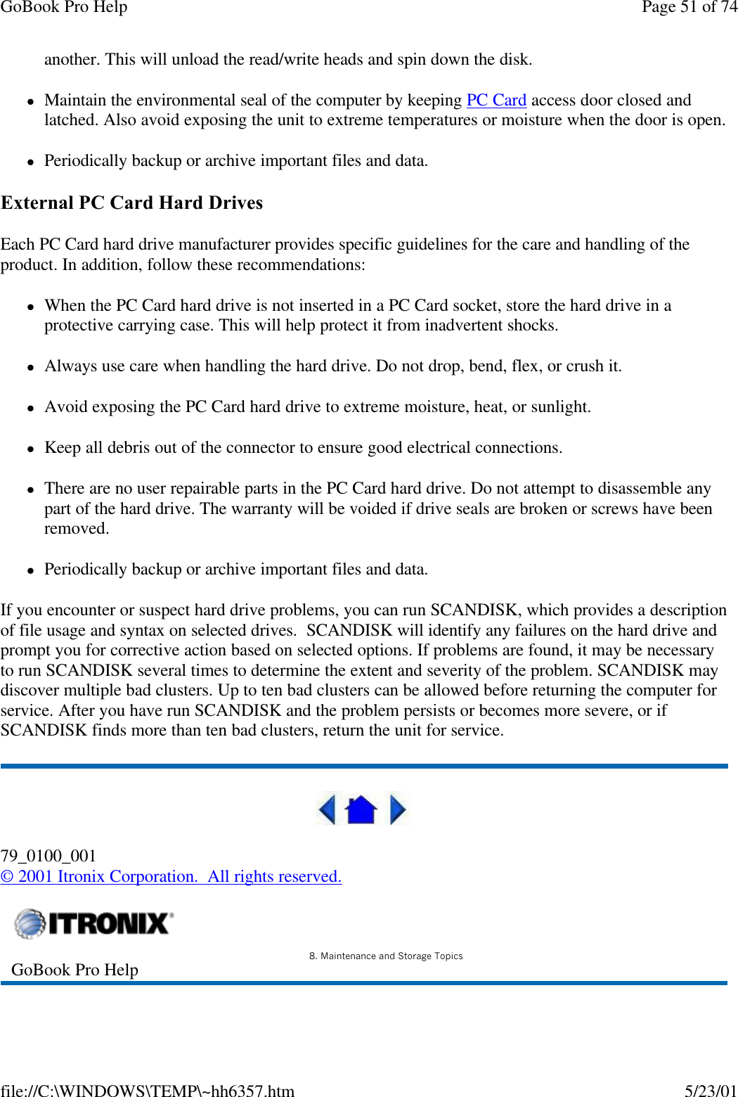 GoBook Pro Help Page 51 of 74file://C:\WINDOWS\TEMP\~hh6357.htm 5/23/01another. This will unload the read/write heads and spin down the disk.lMaintain the environmental seal of the computer by keeping PC Card access door closed and latched. Also avoid exposing the unit to extreme temperatures or moisture when the door is open.lPeriodically backup or archive important files and data.External PC Card Hard DrivesEach PC Card hard drive manufacturer provides specific guidelines for the care and handling of the product. In addition, follow these recommendations:lWhen the PC Card hard drive is not inserted in a PC Card socket, store the hard drive in a protective carrying case. This will help protect it from inadvertent shocks.lAlways use care when handling the hard drive. Do not drop, bend, flex, or crush it.lAvoid exposing the PC Card hard drive to extreme moisture, heat, or sunlight.lKeep all debris out of the connector to ensure good electrical connections.lThere are no user repairable parts in the PC Card hard drive. Do not attempt to disassemble any part of the hard drive. The warranty will be voided if drive seals are broken or screws have been removed.lPeriodically backup or archive important files and data.If you encounter or suspect hard drive problems, you can run SCANDISK, which provides a description of file usage and syntax on selected drives.  SCANDISK will identify any failures on the hard drive and prompt you for corrective action based on selected options. If problems are found, it may be necessary to run SCANDISK several times to determine the extent and severity of the problem. SCANDISK may discover multiple bad clusters. Up to ten bad clusters can be allowed before returning the computer for service. After you have run SCANDISK and the problem persists or becomes more severe, or if SCANDISK finds more than ten bad clusters, return the unit for service.79_0100_001© 2001 Itronix Corporation.  All rights reserved. GoBook Pro Help 8. Maintenance and Storage Topics