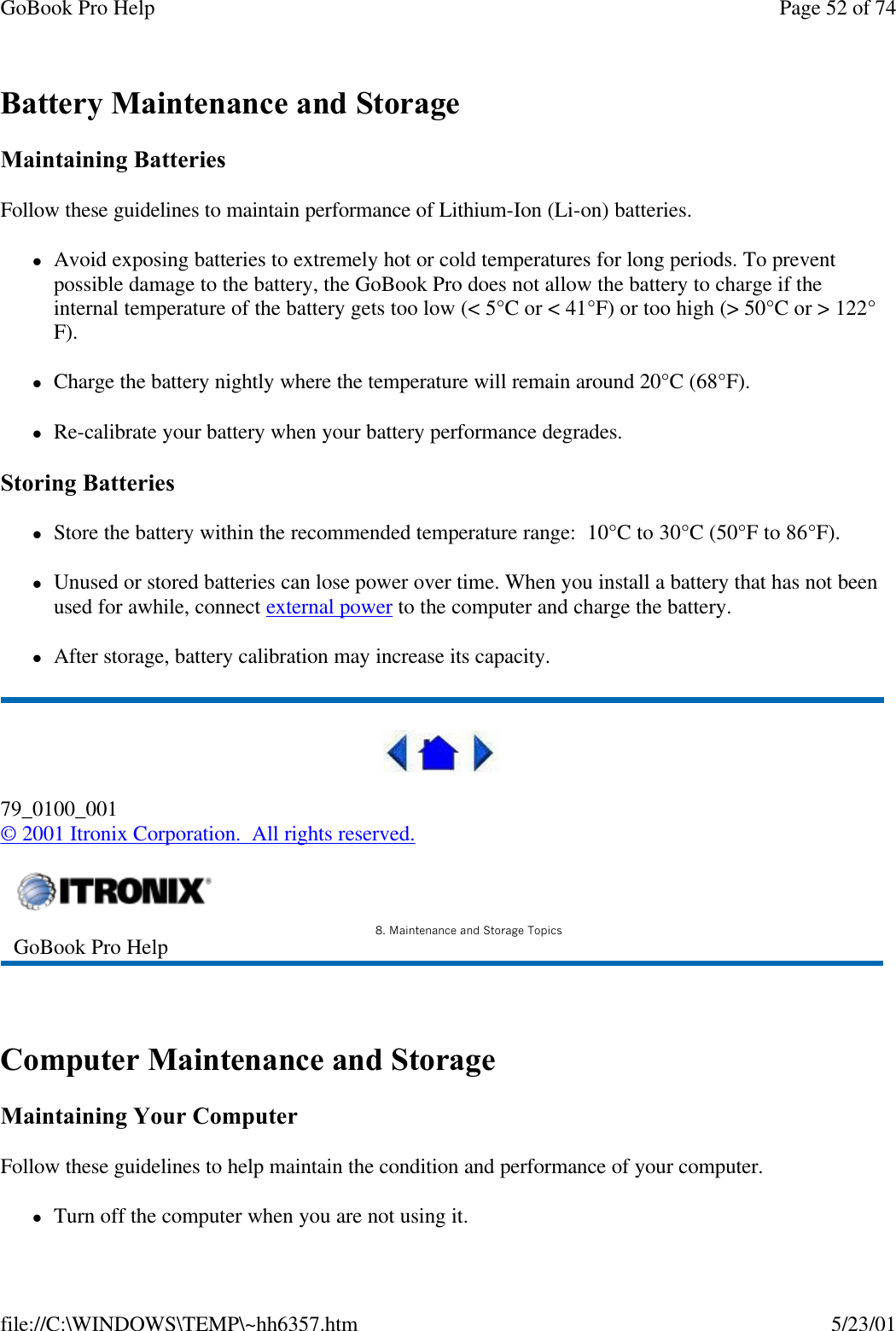 GoBook Pro Help Page 52 of 74file://C:\WINDOWS\TEMP\~hh6357.htm 5/23/01Battery Maintenance and StorageMaintaining BatteriesFollow these guidelines to maintain performance of Lithium-Ion (Li-on) batteries.   lAvoid exposing batteries to extremely hot or cold temperatures for long periods. To prevent possible damage to the battery, the GoBook Pro does not allow the battery to charge if the internal temperature of the battery gets too low (&lt; 5°C or &lt; 41°F) or too high (&gt; 50°C or &gt; 122°F).lCharge the battery nightly where the temperature will remain around 20°C (68°F).lRe-calibrate your battery when your battery performance degrades.Storing BatterieslStore the battery within the recommended temperature range:  10°C to 30°C (50°F to 86°F).lUnused or stored batteries can lose power over time. When you install a battery that has not been used for awhile, connect external power to the computer and charge the battery.lAfter storage, battery calibration may increase its capacity. 79_0100_001© 2001 Itronix Corporation.  All rights reserved. Computer Maintenance and StorageMaintaining Your ComputerFollow these guidelines to help maintain the condition and performance of your computer. lTurn off the computer when you are not using it.GoBook Pro Help 8. Maintenance and Storage Topics