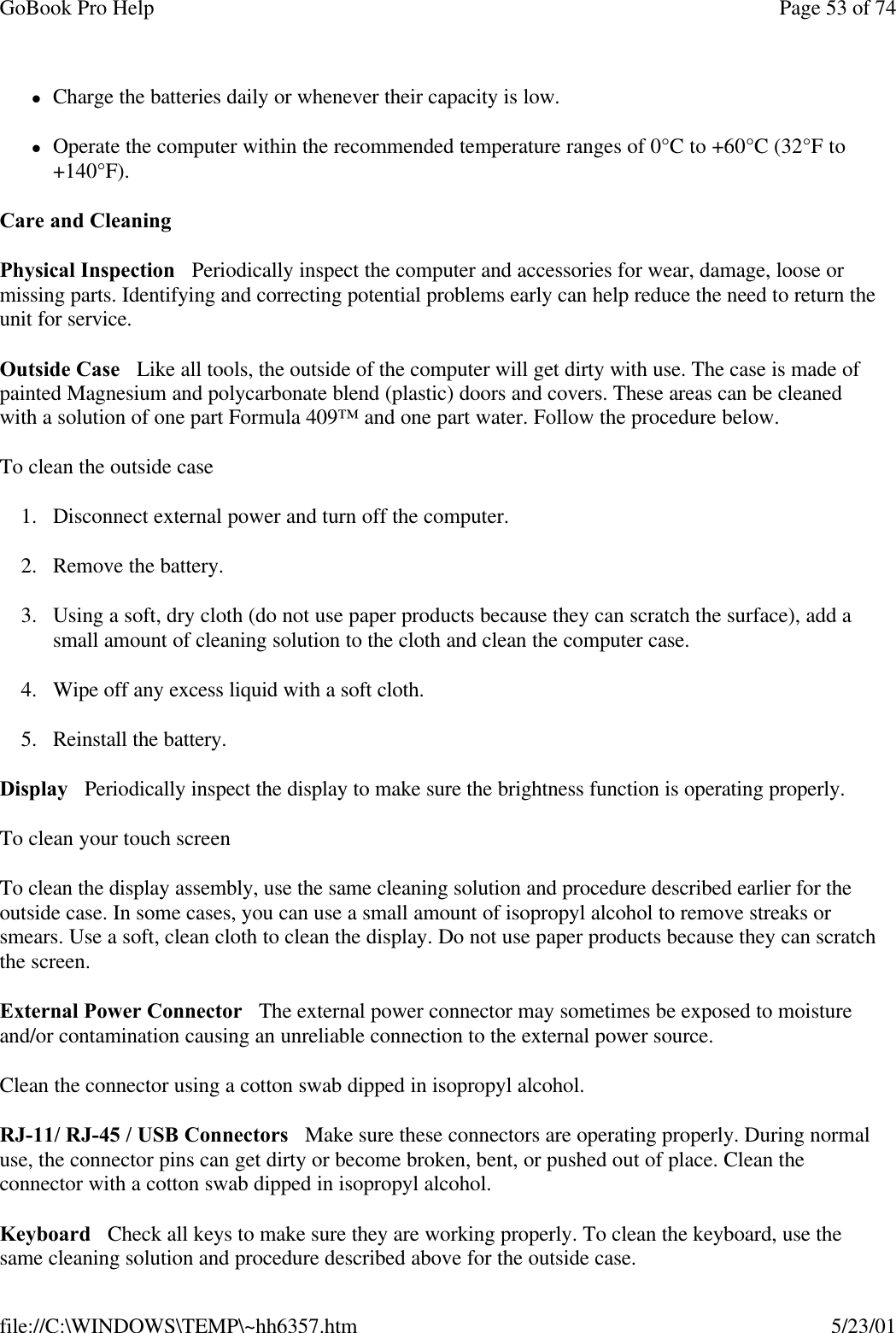 GoBook Pro Help Page 53 of 74file://C:\WINDOWS\TEMP\~hh6357.htm 5/23/01lCharge the batteries daily or whenever their capacity is low.lOperate the computer within the recommended temperature ranges of 0°C to +60°C (32°F to +140°F). Care and CleaningPhysical Inspection   Periodically inspect the computer and accessories for wear, damage, loose or missing parts. Identifying and correcting potential problems early can help reduce the need to return the unit for service.Outside Case   Like all tools, the outside of the computer will get dirty with use. The case is made of painted Magnesium and polycarbonate blend (plastic) doors and covers. These areas can be cleaned with a solution of one part Formula 409™ and one part water. Follow the procedure below. To clean the outside case1. Disconnect external power and turn off the computer.2. Remove the battery.3. Using a soft, dry cloth (do not use paper products because they can scratch the surface), add a small amount of cleaning solution to the cloth and clean the computer case.4. Wipe off any excess liquid with a soft cloth. 5. Reinstall the battery.Display   Periodically inspect the display to make sure the brightness function is operating properly. To clean your touch screenTo clean the display assembly, use the same cleaning solution and procedure described earlier for the outside case. In some cases, you can use a small amount of isopropyl alcohol to remove streaks or smears. Use a soft, clean cloth to clean the display. Do not use paper products because they can scratch the screen. External Power Connector   The external power connector may sometimes be exposed to moisture and/or contamination causing an unreliable connection to the external power source.Clean the connector using a cotton swab dipped in isopropyl alcohol. RJ-11/ RJ-45 / USB Connectors   Make sure these connectors are operating properly. During normal use, the connector pins can get dirty or become broken, bent, or pushed out of place. Clean the connector with a cotton swab dipped in isopropyl alcohol. Keyboard   Check all keys to make sure they are working properly. To clean the keyboard, use the same cleaning solution and procedure described above for the outside case. 