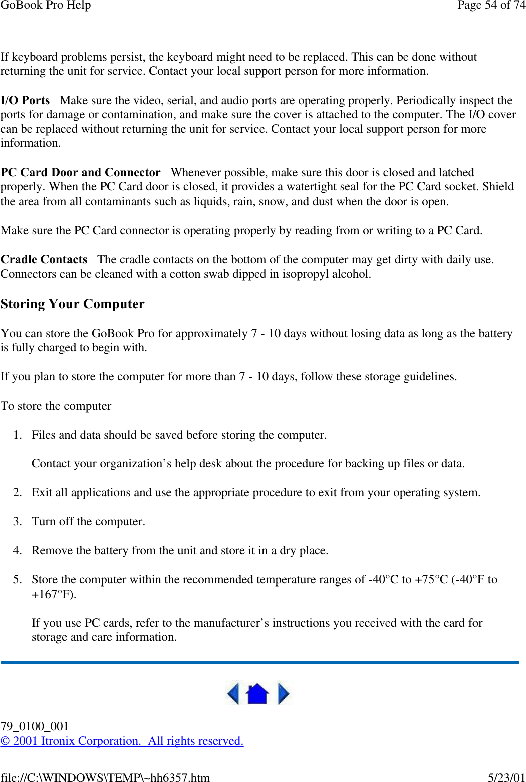 GoBook Pro Help Page 54 of 74file://C:\WINDOWS\TEMP\~hh6357.htm 5/23/01If keyboard problems persist, the keyboard might need to be replaced. This can be done without returning the unit for service. Contact your local support person for more information.I/O Ports   Make sure the video, serial, and audio ports are operating properly. Periodically inspect the ports for damage or contamination, and make sure the cover is attached to the computer. The I/O cover can be replaced without returning the unit for service. Contact your local support person for more information.PC Card Door and Connector   Whenever possible, make sure this door is closed and latched properly. When the PC Card door is closed, it provides a watertight seal for the PC Card socket. Shield the area from all contaminants such as liquids, rain, snow, and dust when the door is open. Make sure the PC Card connector is operating properly by reading from or writing to a PC Card. Cradle Contacts   The cradle contacts on the bottom of the computer may get dirty with daily use. Connectors can be cleaned with a cotton swab dipped in isopropyl alcohol.Storing Your ComputerYou can store the GoBook Pro for approximately 7 - 10 days without losing data as long as the battery is fully charged to begin with.If you plan to store the computer for more than 7 - 10 days, follow these storage guidelines. To store the computer1. Files and data should be saved before storing the computer.Contact your organization’s help desk about the procedure for backing up files or data.2. Exit all applications and use the appropriate procedure to exit from your operating system.3. Turn off the computer.4. Remove the battery from the unit and store it in a dry place.5. Store the computer within the recommended temperature ranges of -40°C to +75°C (-40°F to +167°F). If you use PC cards, refer to the manufacturer’s instructions you received with the card for storage and care information.79_0100_001© 2001 Itronix Corporation.  All rights reserved.
