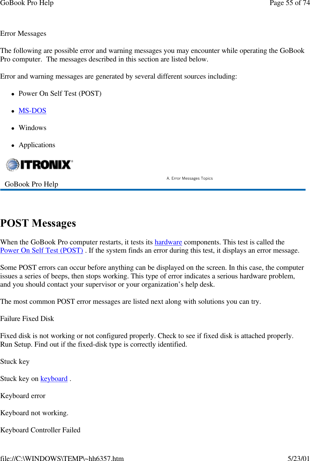 GoBook Pro Help Page 55 of 74file://C:\WINDOWS\TEMP\~hh6357.htm 5/23/01Error MessagesThe following are possible error and warning messages you may encounter while operating the GoBook Pro computer.  The messages described in this section are listed below. Error and warning messages are generated by several different sources including:lPower On Self Test (POST)lMS-DOS lWindowslApplications POST MessagesWhen the GoBook Pro computer restarts, it tests its hardware components. This test is called the Power On Self Test (POST) . If the system finds an error during this test, it displays an error message. Some POST errors can occur before anything can be displayed on the screen. In this case, the computer issues a series of beeps, then stops working. This type of error indicates a serious hardware problem, and you should contact your supervisor or your organization’s help desk.The most common POST error messages are listed next along with solutions you can try.Failure Fixed DiskFixed disk is not working or not configured properly. Check to see if fixed disk is attached properly. Run Setup. Find out if the fixed-disk type is correctly identified. Stuck keyStuck key on keyboard .Keyboard errorKeyboard not working.Keyboard Controller FailedGoBook Pro Help A. Error Messages Topics