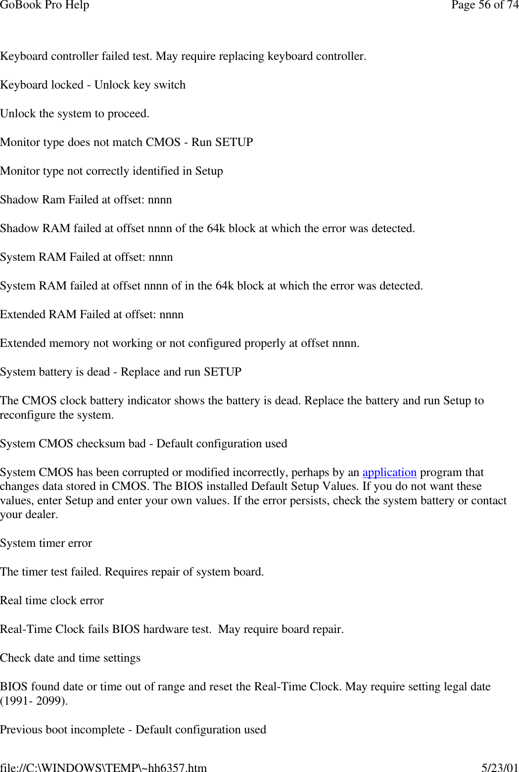 GoBook Pro Help Page 56 of 74file://C:\WINDOWS\TEMP\~hh6357.htm 5/23/01Keyboard controller failed test. May require replacing keyboard controller.Keyboard locked - Unlock key switchUnlock the system to proceed.Monitor type does not match CMOS - Run SETUPMonitor type not correctly identified in SetupShadow Ram Failed at offset: nnnnShadow RAM failed at offset nnnn of the 64k block at which the error was detected.System RAM Failed at offset: nnnnSystem RAM failed at offset nnnn of in the 64k block at which the error was detected.Extended RAM Failed at offset: nnnn Extended memory not working or not configured properly at offset nnnn.System battery is dead - Replace and run SETUPThe CMOS clock battery indicator shows the battery is dead. Replace the battery and run Setup to reconfigure the system. System CMOS checksum bad - Default configuration usedSystem CMOS has been corrupted or modified incorrectly, perhaps by an application program that changes data stored in CMOS. The BIOS installed Default Setup Values. If you do not want these values, enter Setup and enter your own values. If the error persists, check the system battery or contact your dealer. System timer errorThe timer test failed. Requires repair of system board.Real time clock error Real-Time Clock fails BIOS hardware test.  May require board repair.Check date and time settings BIOS found date or time out of range and reset the Real-Time Clock. May require setting legal date (1991- 2099). Previous boot incomplete - Default configuration used