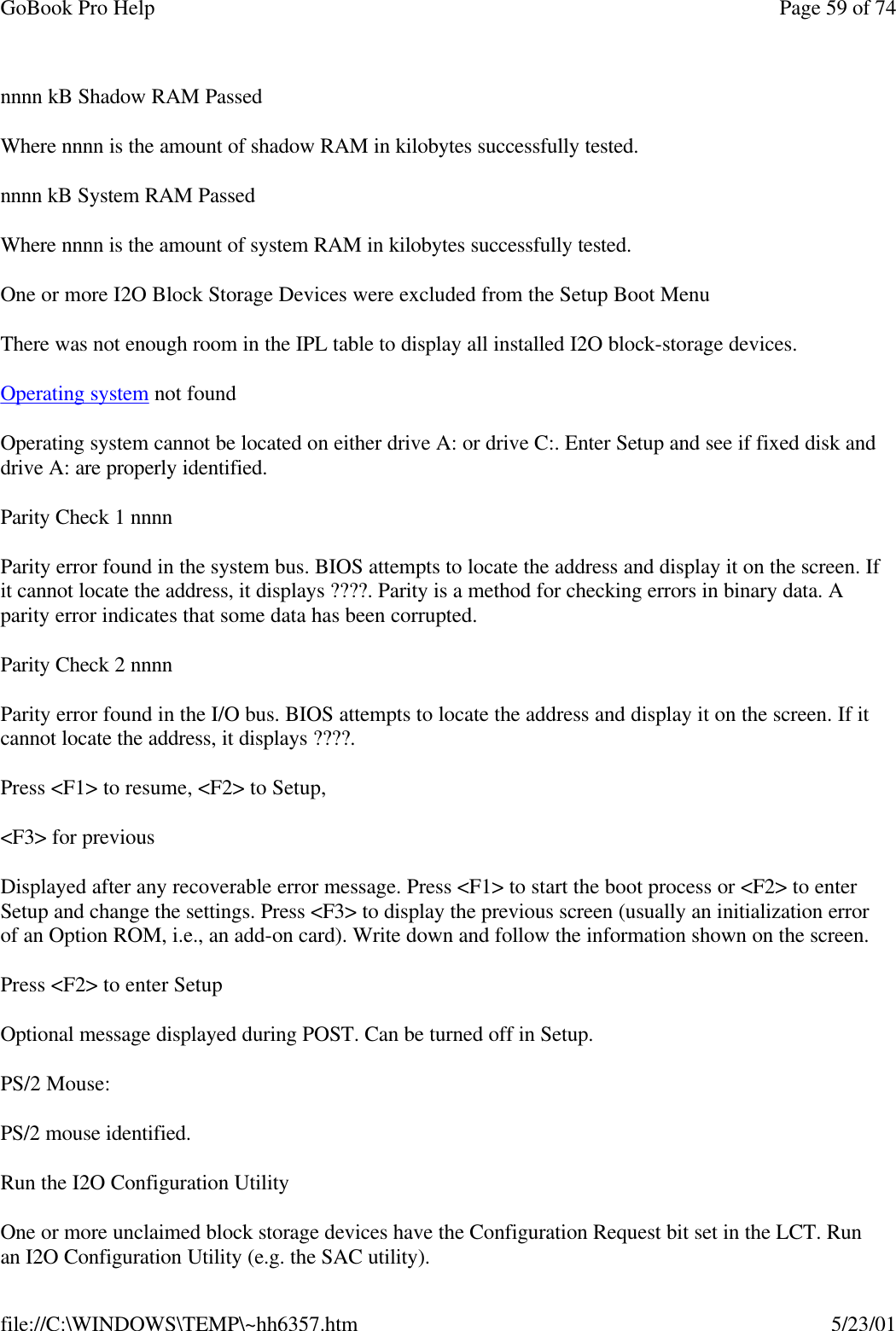 GoBook Pro Help Page 59 of 74file://C:\WINDOWS\TEMP\~hh6357.htm 5/23/01nnnn kB Shadow RAM PassedWhere nnnn is the amount of shadow RAM in kilobytes successfully tested.nnnn kB System RAM PassedWhere nnnn is the amount of system RAM in kilobytes successfully tested.One or more I2O Block Storage Devices were excluded from the Setup Boot MenuThere was not enough room in the IPL table to display all installed I2O block-storage devices.Operating system not foundOperating system cannot be located on either drive A: or drive C:. Enter Setup and see if fixed disk and drive A: are properly identified. Parity Check 1 nnnnParity error found in the system bus. BIOS attempts to locate the address and display it on the screen. If it cannot locate the address, it displays ????. Parity is a method for checking errors in binary data. A parity error indicates that some data has been corrupted.Parity Check 2 nnnnParity error found in the I/O bus. BIOS attempts to locate the address and display it on the screen. If it cannot locate the address, it displays ????.Press &lt;F1&gt; to resume, &lt;F2&gt; to Setup,&lt;F3&gt; for previousDisplayed after any recoverable error message. Press &lt;F1&gt; to start the boot process or &lt;F2&gt; to enter Setup and change the settings. Press &lt;F3&gt; to display the previous screen (usually an initialization error of an Option ROM, i.e., an add-on card). Write down and follow the information shown on the screen.Press &lt;F2&gt; to enter SetupOptional message displayed during POST. Can be turned off in Setup.PS/2 Mouse:PS/2 mouse identified.Run the I2O Configuration UtilityOne or more unclaimed block storage devices have the Configuration Request bit set in the LCT. Run an I2O Configuration Utility (e.g. the SAC utility).