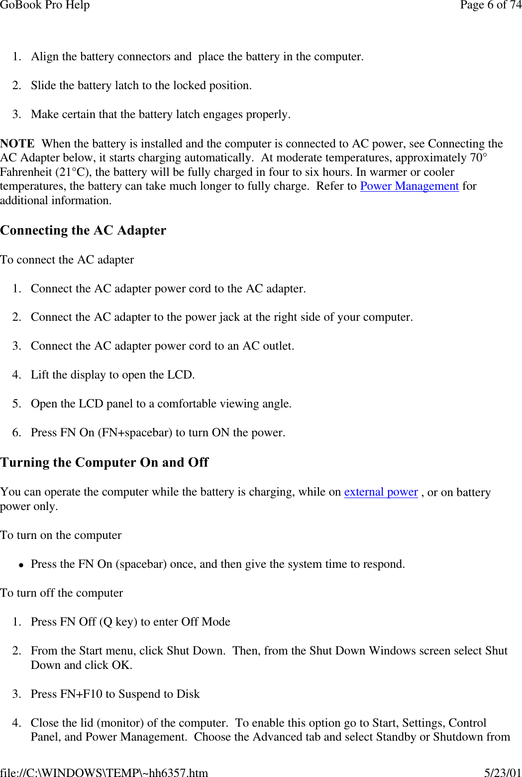 GoBook Pro Help Page 6 of 74file://C:\WINDOWS\TEMP\~hh6357.htm 5/23/011. Align the battery connectors and  place the battery in the computer.2. Slide the battery latch to the locked position.3. Make certain that the battery latch engages properly.NOTE  When the battery is installed and the computer is connected to AC power, see Connecting the AC Adapter below, it starts charging automatically.  At moderate temperatures, approximately 70° Fahrenheit (21°C), the battery will be fully charged in four to six hours. In warmer or cooler temperatures, the battery can take much longer to fully charge.  Refer to Power Management for additional information.Connecting the AC AdapterTo connect the AC adapter1. Connect the AC adapter power cord to the AC adapter.2. Connect the AC adapter to the power jack at the right side of your computer.3. Connect the AC adapter power cord to an AC outlet.4. Lift the display to open the LCD. 5. Open the LCD panel to a comfortable viewing angle.6. Press FN On (FN+spacebar) to turn ON the power.Turning the Computer On and OffYou can operate the computer while the battery is charging, while on external power , or on battery power only.To turn on the computer      lPress the FN On (spacebar) once, and then give the system time to respond. To turn off the computer      1. Press FN Off (Q key) to enter Off Mode2. From the Start menu, click Shut Down.  Then, from the Shut Down Windows screen select Shut Down and click OK. 3. Press FN+F10 to Suspend to Disk4. Close the lid (monitor) of the computer.  To enable this option go to Start, Settings, Control Panel, and Power Management.  Choose the Advanced tab and select Standby or Shutdown from 