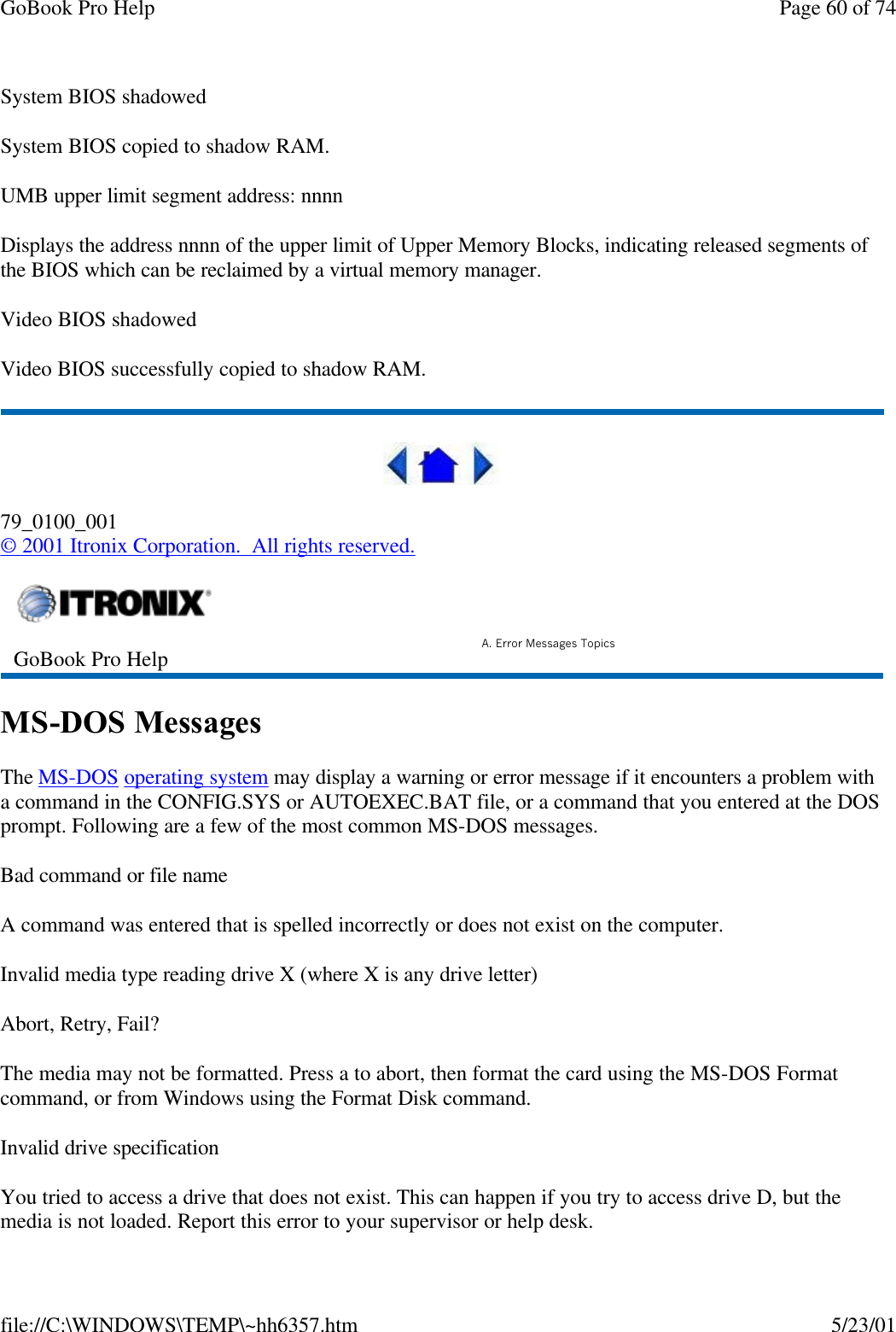 GoBook Pro Help Page 60 of 74file://C:\WINDOWS\TEMP\~hh6357.htm 5/23/01System BIOS shadowedSystem BIOS copied to shadow RAM.UMB upper limit segment address: nnnnDisplays the address nnnn of the upper limit of Upper Memory Blocks, indicating released segments of the BIOS which can be reclaimed by a virtual memory manager.Video BIOS shadowedVideo BIOS successfully copied to shadow RAM. 79_0100_001© 2001 Itronix Corporation.  All rights reserved.MS-DOS MessagesThe MS-DOS operating system may display a warning or error message if it encounters a problem with a command in the CONFIG.SYS or AUTOEXEC.BAT file, or a command that you entered at the DOS prompt. Following are a few of the most common MS-DOS messages. Bad command or file nameA command was entered that is spelled incorrectly or does not exist on the computer.Invalid media type reading drive X (where X is any drive letter)Abort, Retry, Fail?The media may not be formatted. Press a to abort, then format the card using the MS-DOS Format command, or from Windows using the Format Disk command.Invalid drive specificationYou tried to access a drive that does not exist. This can happen if you try to access drive D, but the media is not loaded. Report this error to your supervisor or help desk.GoBook Pro Help A. Error Messages Topics