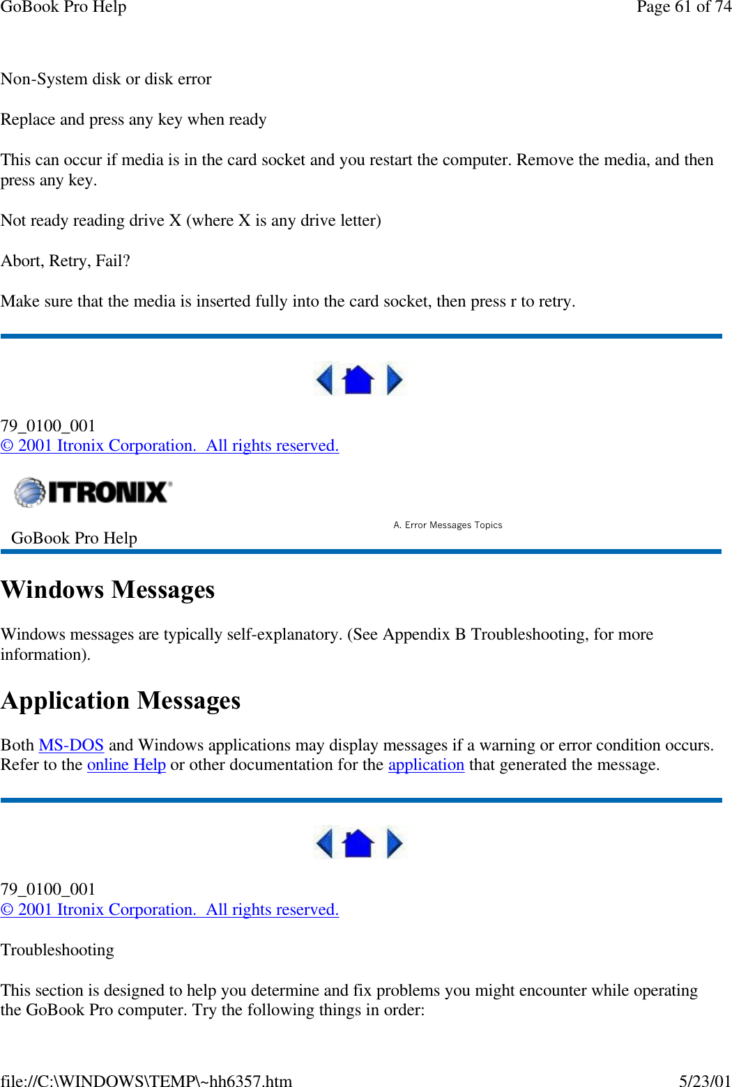 GoBook Pro Help Page 61 of 74file://C:\WINDOWS\TEMP\~hh6357.htm 5/23/01Non-System disk or disk errorReplace and press any key when readyThis can occur if media is in the card socket and you restart the computer. Remove the media, and then press any key.Not ready reading drive X (where X is any drive letter)Abort, Retry, Fail?Make sure that the media is inserted fully into the card socket, then press r to retry. 79_0100_001© 2001 Itronix Corporation.  All rights reserved.Windows MessagesWindows messages are typically self-explanatory. (See Appendix B Troubleshooting, for more information).Application MessagesBoth MS-DOS and Windows applications may display messages if a warning or error condition occurs. Refer to the online Help or other documentation for the application that generated the message.79_0100_001© 2001 Itronix Corporation.  All rights reserved.TroubleshootingThis section is designed to help you determine and fix problems you might encounter while operating the GoBook Pro computer. Try the following things in order: GoBook Pro Help A. Error Messages Topics