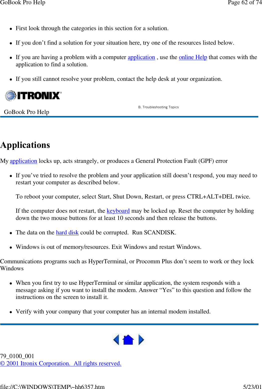 GoBook Pro Help Page 62 of 74file://C:\WINDOWS\TEMP\~hh6357.htm 5/23/01lFirst look through the categories in this section for a solution. lIf you don’t find a solution for your situation here, try one of the resources listed below.lIf you are having a problem with a computer application , use the online Help that comes with the application to find a solution.lIf you still cannot resolve your problem, contact the help desk at your organization. Applications My application locks up, acts strangely, or produces a General Protection Fault (GPF) errorlIf you’ve tried to resolve the problem and your application still doesn’t respond, you may need to restart your computer as described below. To reboot your computer, select Start, Shut Down, Restart, or press CTRL+ALT+DEL twice. If the computer does not restart, the keyboard may be locked up. Reset the computer by holding down the two mouse buttons for at least 10 seconds and then release the buttons.lThe data on the hard disk could be corrupted.  Run SCANDISK.lWindows is out of memory/resources. Exit Windows and restart Windows.Communications programs such as HyperTerminal, or Procomm Plus don’t seem to work or they lock WindowslWhen you first try to use HyperTerminal or similar application, the system responds with a message asking if you want to install the modem. Answer “Yes” to this question and follow the instructions on the screen to install it.lVerify with your company that your computer has an internal modem installed.79_0100_001© 2001 Itronix Corporation.  All rights reserved.GoBook Pro Help B. Troubleshooting Topics