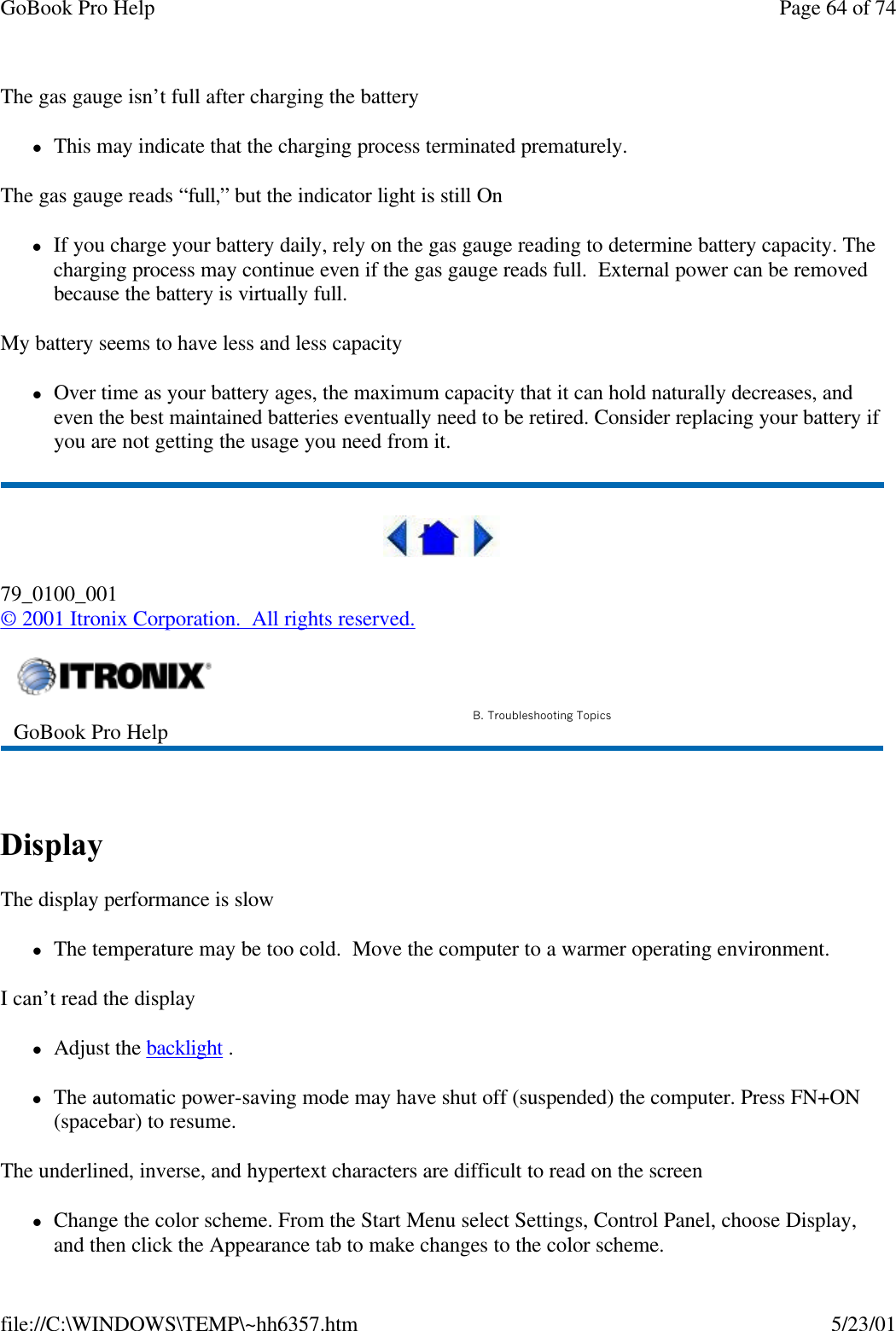 GoBook Pro Help Page 64 of 74file://C:\WINDOWS\TEMP\~hh6357.htm 5/23/01The gas gauge isn’t full after charging the batterylThis may indicate that the charging process terminated prematurely. The gas gauge reads “full,” but the indicator light is still OnlIf you charge your battery daily, rely on the gas gauge reading to determine battery capacity. The charging process may continue even if the gas gauge reads full.  External power can be removed because the battery is virtually full.My battery seems to have less and less capacitylOver time as your battery ages, the maximum capacity that it can hold naturally decreases, and even the best maintained batteries eventually need to be retired. Consider replacing your battery if you are not getting the usage you need from it. 79_0100_001© 2001 Itronix Corporation.  All rights reserved. Display  The display performance is slowlThe temperature may be too cold.  Move the computer to a warmer operating environment.  I can’t read the displaylAdjust the backlight . lThe automatic power-saving mode may have shut off (suspended) the computer. Press FN+ON (spacebar) to resume.The underlined, inverse, and hypertext characters are difficult to read on the screenlChange the color scheme. From the Start Menu select Settings, Control Panel, choose Display, and then click the Appearance tab to make changes to the color scheme.GoBook Pro Help B. Troubleshooting Topics