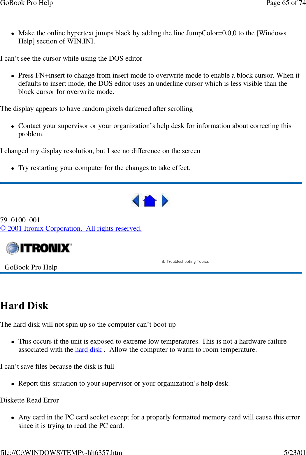 GoBook Pro Help Page 65 of 74file://C:\WINDOWS\TEMP\~hh6357.htm 5/23/01lMake the online hypertext jumps black by adding the line JumpColor=0,0,0 to the [Windows Help] section of WIN.INI.I can’t see the cursor while using the DOS editorlPress FN+insert to change from insert mode to overwrite mode to enable a block cursor. When it defaults to insert mode, the DOS editor uses an underline cursor which is less visible than the block cursor for overwrite mode. The display appears to have random pixels darkened after scrollinglContact your supervisor or your organization’s help desk for information about correcting this problem.I changed my display resolution, but I see no difference on the screenlTry restarting your computer for the changes to take effect.  79_0100_001© 2001 Itronix Corporation.  All rights reserved. Hard Disk  The hard disk will not spin up so the computer can’t boot uplThis occurs if the unit is exposed to extreme low temperatures. This is not a hardware failure associated with the hard disk .  Allow the computer to warm to room temperature. I can’t save files because the disk is fulllReport this situation to your supervisor or your organization’s help desk.Diskette Read ErrorlAny card in the PC card socket except for a properly formatted memory card will cause this error since it is trying to read the PC card.GoBook Pro Help B. Troubleshooting Topics