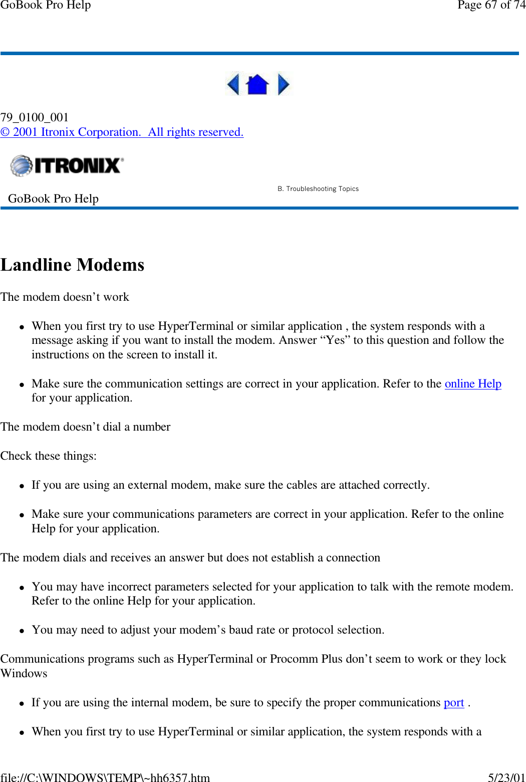 GoBook Pro Help Page 67 of 74file://C:\WINDOWS\TEMP\~hh6357.htm 5/23/0179_0100_001© 2001 Itronix Corporation.  All rights reserved. Landline Modems  The modem doesn’t worklWhen you first try to use HyperTerminal or similar application , the system responds with a message asking if you want to install the modem. Answer “Yes” to this question and follow the instructions on the screen to install it.lMake sure the communication settings are correct in your application. Refer to the online Help for your application.The modem doesn’t dial a numberCheck these things:lIf you are using an external modem, make sure the cables are attached correctly.lMake sure your communications parameters are correct in your application. Refer to the online Help for your application.The modem dials and receives an answer but does not establish a connectionlYou may have incorrect parameters selected for your application to talk with the remote modem. Refer to the online Help for your application.lYou may need to adjust your modem’s baud rate or protocol selection.Communications programs such as HyperTerminal or Procomm Plus don’t seem to work or they lock WindowslIf you are using the internal modem, be sure to specify the proper communications port . lWhen you first try to use HyperTerminal or similar application, the system responds with a GoBook Pro Help B. Troubleshooting Topics