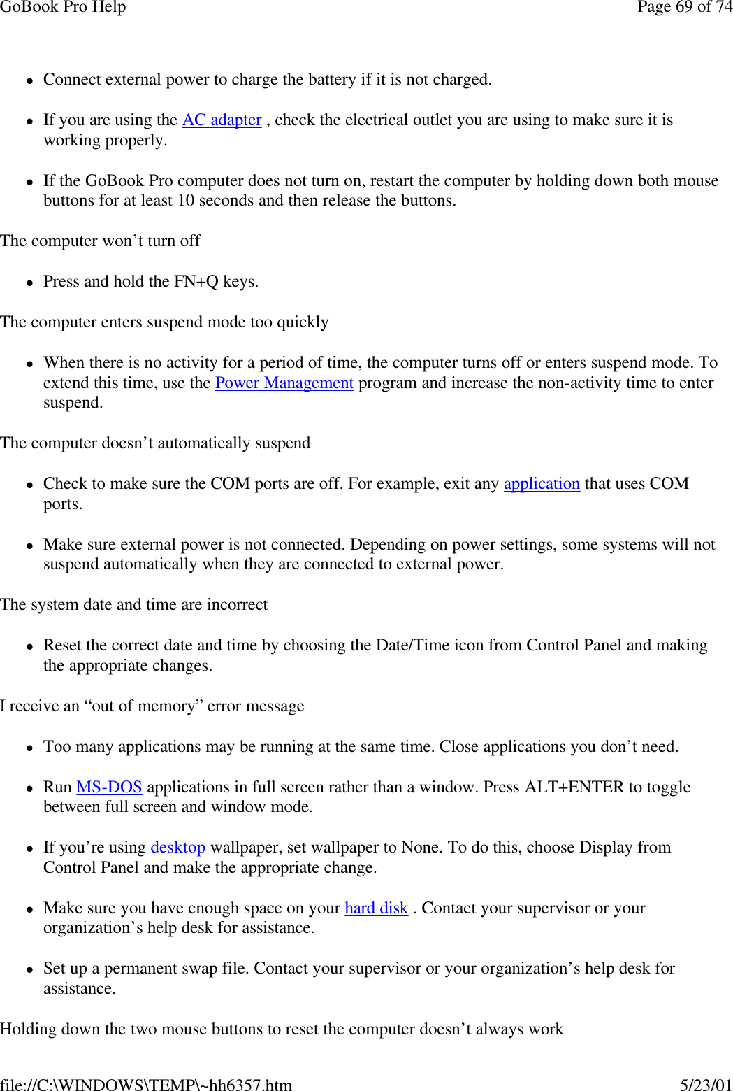 GoBook Pro Help Page 69 of 74file://C:\WINDOWS\TEMP\~hh6357.htm 5/23/01lConnect external power to charge the battery if it is not charged.lIf you are using the AC adapter , check the electrical outlet you are using to make sure it is working properly.lIf the GoBook Pro computer does not turn on, restart the computer by holding down both mouse buttons for at least 10 seconds and then release the buttons.The computer won’t turn offlPress and hold the FN+Q keys.The computer enters suspend mode too quicklylWhen there is no activity for a period of time, the computer turns off or enters suspend mode. To extend this time, use the Power Management program and increase the non-activity time to enter suspend. The computer doesn’t automatically suspendlCheck to make sure the COM ports are off. For example, exit any application that uses COM ports.lMake sure external power is not connected. Depending on power settings, some systems will not suspend automatically when they are connected to external power.The system date and time are incorrectlReset the correct date and time by choosing the Date/Time icon from Control Panel and making the appropriate changes.I receive an “out of memory” error messagelToo many applications may be running at the same time. Close applications you don’t need.lRun MS-DOS applications in full screen rather than a window. Press ALT+ENTER to toggle between full screen and window mode.lIf you’re using desktop wallpaper, set wallpaper to None. To do this, choose Display from Control Panel and make the appropriate change.lMake sure you have enough space on your hard disk . Contact your supervisor or your organization’s help desk for assistance.lSet up a permanent swap file. Contact your supervisor or your organization’s help desk for assistance.Holding down the two mouse buttons to reset the computer doesn’t always work