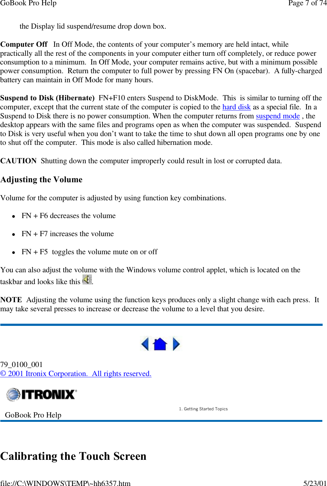 GoBook Pro Help Page 7 of 74file://C:\WINDOWS\TEMP\~hh6357.htm 5/23/01the Display lid suspend/resume drop down box.Computer Off   In Off Mode, the contents of your computer’s memory are held intact, while practically all the rest of the components in your computer either turn off completely, or reduce power consumption to a minimum.  In Off Mode, your computer remains active, but with a minimum possible power consumption.  Return the computer to full power by pressing FN On (spacebar).  A fully-charged battery can maintain in Off Mode for many hours.Suspend to Disk (Hibernate)  FN+F10 enters Suspend to DiskMode.  This  is similar to turning off the computer, except that the current state of the computer is copied to the hard disk as a special file.  In a Suspend to Disk there is no power consumption. When the computer returns from suspend mode , the desktop appears with the same files and programs open as when the computer was suspended.  Suspend to Disk is very useful when you don’t want to take the time to shut down all open programs one by one to shut off the computer.  This mode is also called hibernation mode.CAUTION  Shutting down the computer improperly could result in lost or corrupted data.Adjusting the VolumeVolume for the computer is adjusted by using function key combinations.  l FN + F6 decreases the volume  l FN + F7 increases the volumel FN + F5  toggles the volume mute on or offYou can also adjust the volume with the Windows volume control applet, which is located on the taskbar and looks like this  .NOTE  Adjusting the volume using the function keys produces only a slight change with each press.  It may take several presses to increase or decrease the volume to a level that you desire.  79_0100_001© 2001 Itronix Corporation.  All rights reserved. Calibrating the Touch ScreenGoBook Pro Help 1. Getting Started Topics