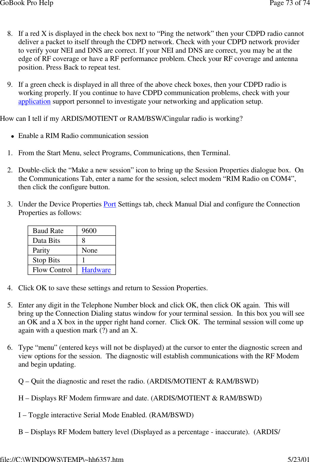 GoBook Pro Help Page 73 of 74file://C:\WINDOWS\TEMP\~hh6357.htm 5/23/018. If a red X is displayed in the check box next to “Ping the network” then your CDPD radio cannot deliver a packet to itself through the CDPD network. Check with your CDPD network provider to verify your NEI and DNS are correct. If your NEI and DNS are correct, you may be at the edge of RF coverage or have a RF performance problem. Check your RF coverage and antenna position. Press Back to repeat test. 9. If a green check is displayed in all three of the above check boxes, then your CDPD radio is working properly. If you continue to have CDPD communication problems, check with your application support personnel to investigate your networking and application setup. How can I tell if my ARDIS/MOTIENT or RAM/BSW/Cingular radio is working?lEnable a RIM Radio communication session1. From the Start Menu, select Programs, Communications, then Terminal. 2. Double-click the “Make a new session” icon to bring up the Session Properties dialogue box.  On the Communications Tab, enter a name for the session, select modem “RIM Radio on COM4”, then click the configure button.3. Under the Device Properties Port Settings tab, check Manual Dial and configure the Connection Properties as follows:4. Click OK to save these settings and return to Session Properties.5. Enter any digit in the Telephone Number block and click OK, then click OK again.  This will bring up the Connection Dialing status window for your terminal session.  In this box you will see an OK and a X box in the upper right hand corner.  Click OK.  The terminal session will come up again with a question mark (?) and an X.  6. Type “menu” (entered keys will not be displayed) at the cursor to enter the diagnostic screen and view options for the session.  The diagnostic will establish communications with the RF Modem and begin updating.Q – Quit the diagnostic and reset the radio. (ARDIS/MOTIENT &amp; RAM/BSWD)H – Displays RF Modem firmware and date. (ARDIS/MOTIENT &amp; RAM/BSWD)I – Toggle interactive Serial Mode Enabled. (RAM/BSWD)B – Displays RF Modem battery level (Displayed as a percentage - inaccurate).  (ARDIS/ Baud Rate  9600Data Bits  8Parity  NoneStop Bits  1Flow Control  Hardware 