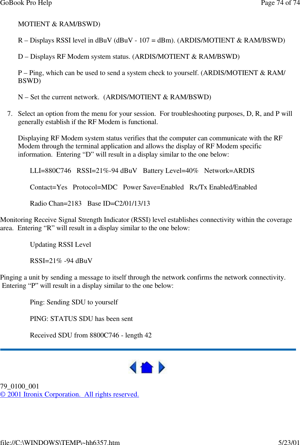 GoBook Pro Help Page 74 of 74file://C:\WINDOWS\TEMP\~hh6357.htm 5/23/01MOTIENT &amp; RAM/BSWD)R – Displays RSSI level in dBuV (dBuV - 107 = dBm). (ARDIS/MOTIENT &amp; RAM/BSWD)D – Displays RF Modem system status. (ARDIS/MOTIENT &amp; RAM/BSWD)P – Ping, which can be used to send a system check to yourself. (ARDIS/MOTIENT &amp; RAM/ BSWD)N – Set the current network.  (ARDIS/MOTIENT &amp; RAM/BSWD)7. Select an option from the menu for your session.  For troubleshooting purposes, D, R, and P will generally establish if the RF Modem is functional.Displaying RF Modem system status verifies that the computer can communicate with the RF Modem through the terminal application and allows the display of RF Modem specific information.  Entering “D” will result in a display similar to the one below:LLI=880C746   RSSI=21%-94 dBuV   Battery Level=40%   Network=ARDIS   Contact=Yes   Protocol=MDC   Power Save=Enabled   Rx/Tx Enabled/EnabledRadio Chan=2183   Base ID=C2/01/13/13Monitoring Receive Signal Strength Indicator (RSSI) level establishes connectivity within the coverage area.  Entering “R” will result in a display similar to the one below:Updating RSSI LevelRSSI=21% -94 dBuVPinging a unit by sending a message to itself through the network confirms the network connectivity.  Entering “P” will result in a display similar to the one below:Ping: Sending SDU to yourselfPING: STATUS SDU has been sentReceived SDU from 8800C746 - length 4279_0100_001© 2001 Itronix Corporation.  All rights reserved.