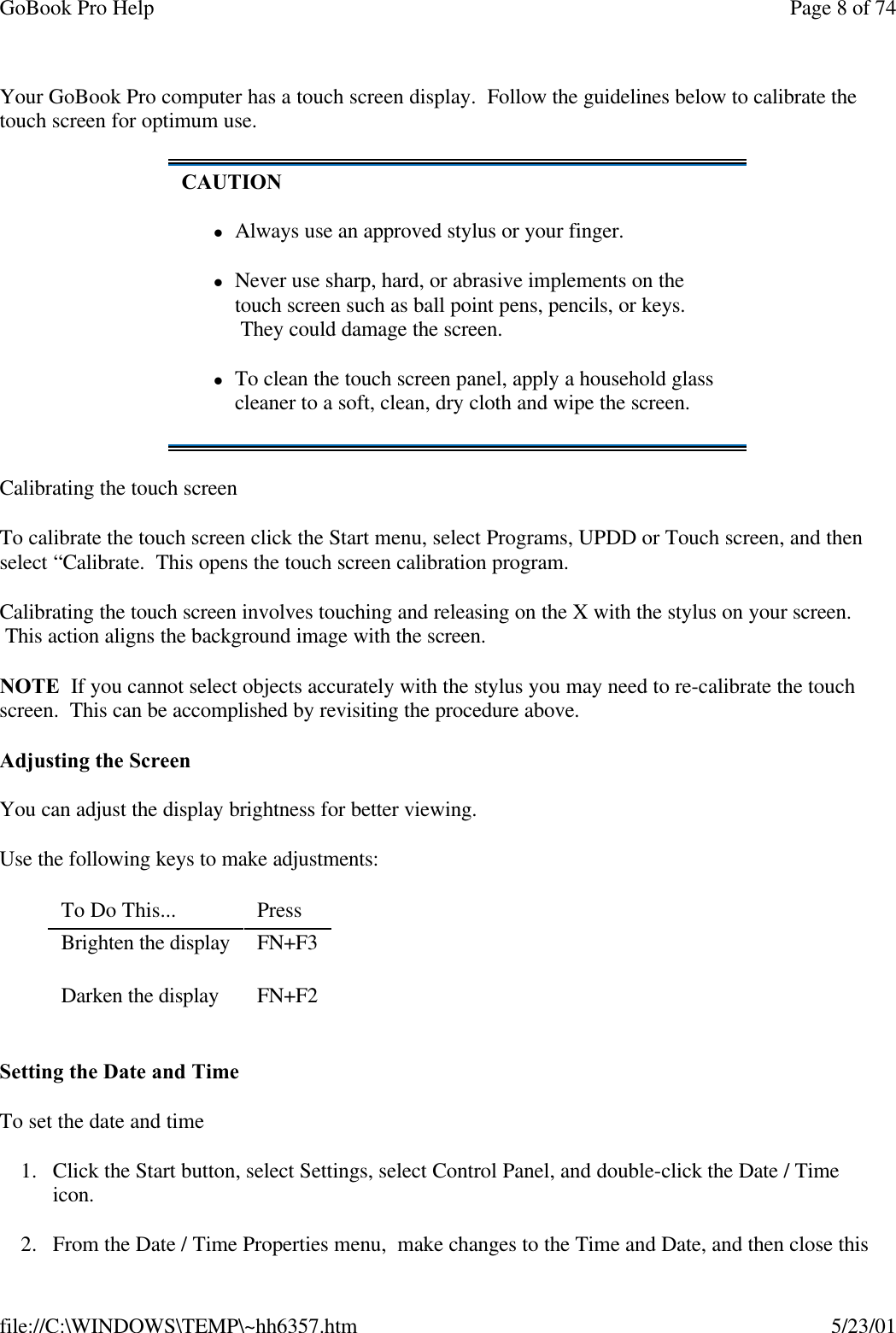 GoBook Pro Help Page 8 of 74file://C:\WINDOWS\TEMP\~hh6357.htm 5/23/01Your GoBook Pro computer has a touch screen display.  Follow the guidelines below to calibrate the touch screen for optimum use.Calibrating the touch screenTo calibrate the touch screen click the Start menu, select Programs, UPDD or Touch screen, and then select “Calibrate.  This opens the touch screen calibration program.Calibrating the touch screen involves touching and releasing on the X with the stylus on your screen.  This action aligns the background image with the screen. NOTE  If you cannot select objects accurately with the stylus you may need to re-calibrate the touch screen.  This can be accomplished by revisiting the procedure above.Adjusting the ScreenYou can adjust the display brightness for better viewing.Use the following keys to make adjustments:Setting the Date and TimeTo set the date and time 1. Click the Start button, select Settings, select Control Panel, and double-click the Date / Time icon.2. From the Date / Time Properties menu,  make changes to the Time and Date, and then close this CAUTIONlAlways use an approved stylus or your finger.lNever use sharp, hard, or abrasive implements on the touch screen such as ball point pens, pencils, or keys.  They could damage the screen.lTo clean the touch screen panel, apply a household glass cleaner to a soft, clean, dry cloth and wipe the screen.To Do This...  Press Brighten the display  FN+F3Darken the display  FN+F2