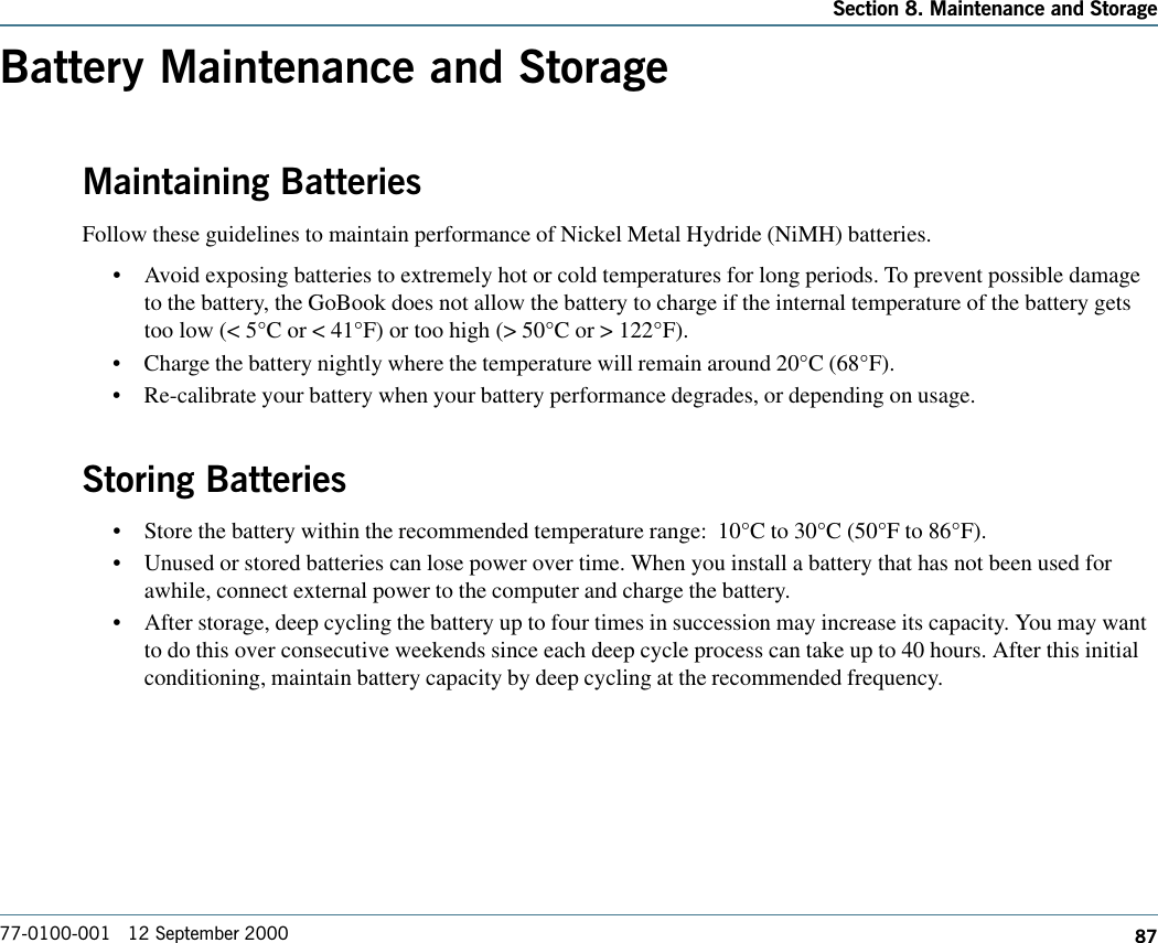 87Section 8. Maintenance and Storage77-0100-001   12 September 2000Battery Maintenance and StorageMaintaining BatteriesFollow these guidelines to maintain performance of Nickel Metal Hydride (NiMH) batteries.   •Avoid exposing batteries to extremely hot or cold temperatures for long periods. To prevent possible damageto the battery, the GoBook does not allow the battery to charge if the internal temperature of the battery getstoo low (&lt; 5°C or &lt; 41°F) or too high (&gt; 50°C or &gt; 122°F).•Charge the battery nightly where the temperature will remain around 20°C (68°F).•Re-calibrate your battery when your battery performance degrades, or depending on usage.Storing Batteries•Store the battery within the recommended temperature range:  10°C to 30°C (50°F to 86°F).•Unused or stored batteries can lose power over time. When you install a battery that has not been used forawhile, connect external power to the computer and charge the battery.•After storage, deep cycling the battery up to four times in succession may increase its capacity. You may wantto do this over consecutive weekends since each deep cycle process can take up to 40 hours. After this initialconditioning, maintain battery capacity by deep cycling at the recommended frequency.