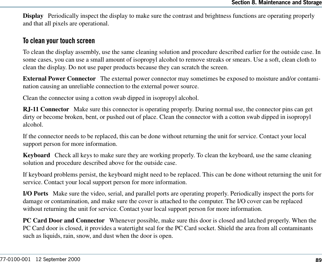 89Section 8. Maintenance and Storage77-0100-001   12 September 2000Display   Periodically inspect the display to make sure the contrast and brightness functions are operating properlyand that all pixels are operational.To clean your touch screenTo clean the display assembly, use the same cleaning solution and procedure described earlier for the outside case. Insome cases, you can use a small amount of isopropyl alcohol to remove streaks or smears. Use a soft, clean cloth toclean the display. Do not use paper products because they can scratch the screen. External Power Connector   The external power connector may sometimes be exposed to moisture and/or contami-nation causing an unreliable connection to the external power source.Clean the connector using a cotton swab dipped in isopropyl alcohol. RJ-11 Connector   Make sure this connector is operating properly. During normal use, the connector pins can getdirty or become broken, bent, or pushed out of place. Clean the connector with a cotton swab dipped in isopropylalcohol. If the connector needs to be replaced, this can be done without returning the unit for service. Contact your localsupport person for more information.Keyboard   Check all keys to make sure they are working properly. To clean the keyboard, use the same cleaningsolution and procedure described above for the outside case. If keyboard problems persist, the keyboard might need to be replaced. This can be done without returning the unit forservice. Contact your local support person for more information.I/O Ports   Make sure the video, serial, and parallel ports are operating properly. Periodically inspect the ports fordamage or contamination, and make sure the cover is attached to the computer. The I/O cover can be replacedwithout returning the unit for service. Contact your local support person for more information.PC Card Door and Connector   Whenever possible, make sure this door is closed and latched properly. When thePC Card door is closed, it provides a watertight seal for the PC Card socket. Shield the area from all contaminantssuch as liquids, rain, snow, and dust when the door is open.