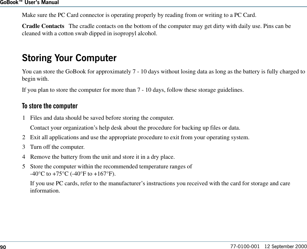 90GoBook Users Manual77-0100-001   12 September 2000Make sure the PC Card connector is operating properly by reading from or writing to a PC Card.Cradle Contacts   The cradle contacts on the bottom of the computer may get dirty with daily use. Pins can becleaned with a cotton swab dipped in isopropyl alcohol.Storing Your ComputerYou can store the GoBook for approximately 7 - 10 days without losing data as long as the battery is fully charged tobegin with.If you plan to store the computer for more than 7 - 10 days, follow these storage guidelines. To store the computer1 Files and data should be saved before storing the computer.Contact your organization’s help desk about the procedure for backing up files or data.2 Exit all applications and use the appropriate procedure to exit from your operating system.3 Turn off the computer.4 Remove the battery from the unit and store it in a dry place.5 Store the computer within the recommended temperature ranges of-40°C to +75°C (-40°F to +167°F). If you use PC cards, refer to the manufacturer’s instructions you received with the card for storage and careinformation.