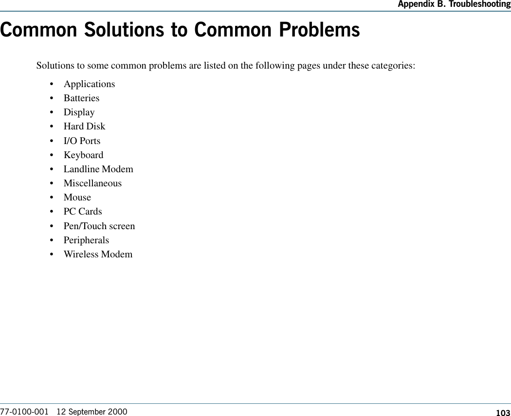 103Appendix B. Troubleshooting77-0100-001   12 September 2000Common Solutions to Common ProblemsSolutions to some common problems are listed on the following pages under these categories:  •Applications•Batteries•Display•Hard Disk•I/O Ports•Keyboard•Landline Modem•Miscellaneous•Mouse•PC Cards•Pen/Touch screen•Peripherals•Wireless Modem