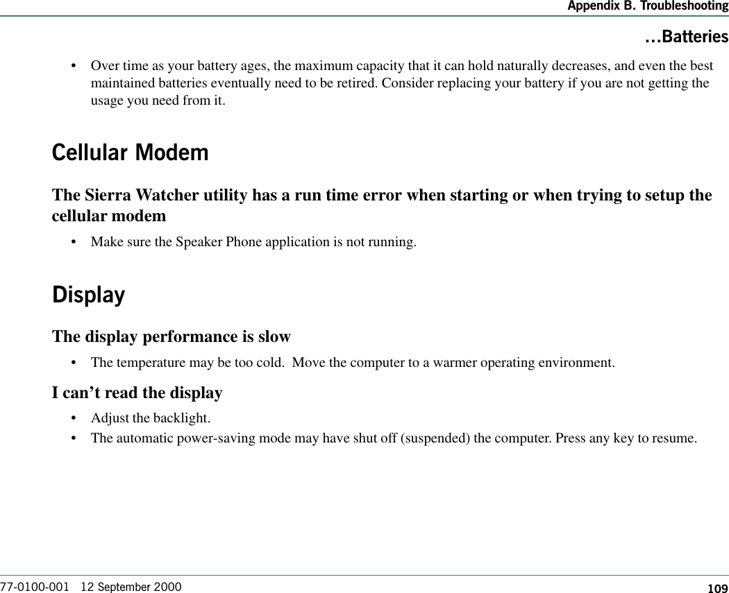 109Appendix B. Troubleshooting77-0100-001   12 September 2000Batteries•Over time as your battery ages, the maximum capacity that it can hold naturally decreases, and even the bestmaintained batteries eventually need to be retired. Consider replacing your battery if you are not getting theusage you need from it.Cellular ModemThe Sierra Watcher utility has a run time error when starting or when trying to setup thecellular modem•Make sure the Speaker Phone application is not running. DisplayThe display performance is slow•The temperature may be too cold.  Move the computer to a warmer operating environment. I can’t read the display•Adjust the backlight.•The automatic power-saving mode may have shut off (suspended) the computer. Press any key to resume.