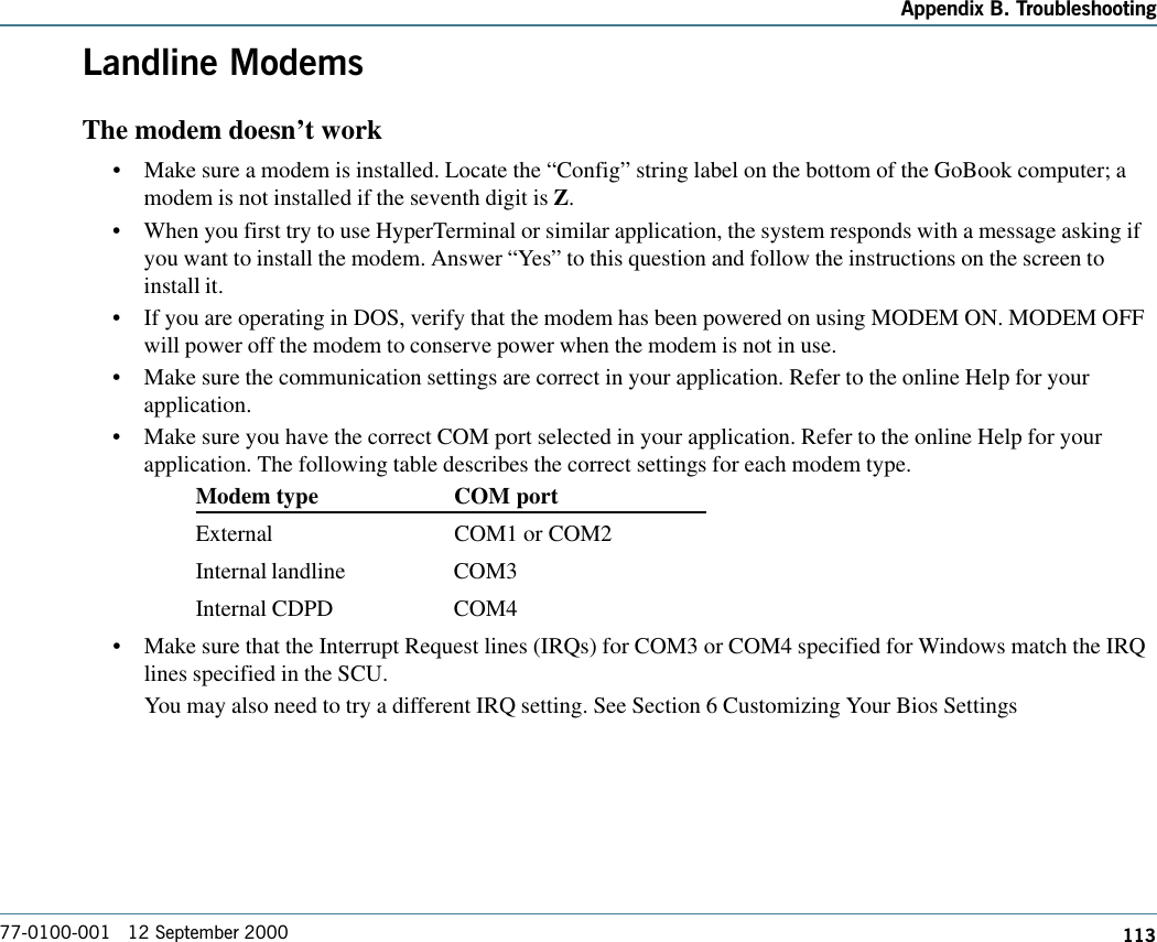 113Appendix B. Troubleshooting77-0100-001   12 September 2000Landline ModemsThe modem doesn’t work•Make sure a modem is installed. Locate the “Config” string label on the bottom of the GoBook computer; amodem is not installed if the seventh digit is Z.  •When you first try to use HyperTerminal or similar application, the system responds with a message asking ifyou want to install the modem. Answer “Yes” to this question and follow the instructions on the screen toinstall it.•If you are operating in DOS, verify that the modem has been powered on using MODEM ON. MODEM OFFwill power off the modem to conserve power when the modem is not in use.•Make sure the communication settings are correct in your application. Refer to the online Help for yourapplication.•Make sure you have the correct COM port selected in your application. Refer to the online Help for yourapplication. The following table describes the correct settings for each modem type.Modem type COM portExternal COM1 or COM2Internal landline COM3Internal CDPD COM4•Make sure that the Interrupt Request lines (IRQs) for COM3 or COM4 specified for Windows match the IRQlines specified in the SCU.You may also need to try a different IRQ setting. See Section 6 Customizing Your Bios Settings