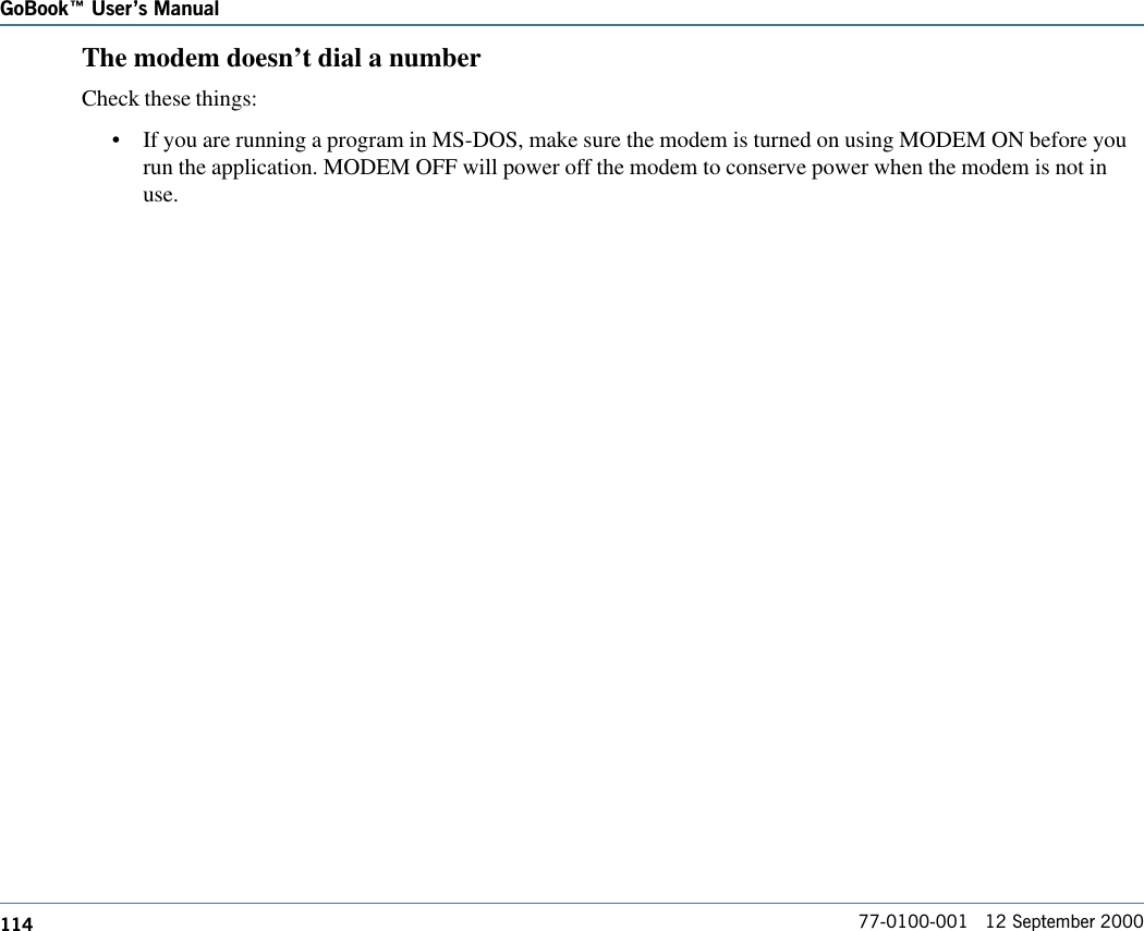 114GoBook Users Manual77-0100-001   12 September 2000The modem doesn’t dial a numberCheck these things:•If you are running a program in MS-DOS, make sure the modem is turned on using MODEM ON before yourun the application. MODEM OFF will power off the modem to conserve power when the modem is not inuse.