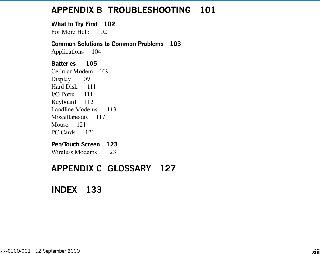 77-0100-001   12 September 2000 xiiiAPPENDIX B  TROUBLESHOOTING 101What to Try First 102For More Help  102Common Solutions to Common Problems 103Applications 104Batteries   105Cellular Modem 109Display   109Hard Disk   111I/O Ports   111Keyboard 112Landline Modems   113Miscellaneous 117Mouse 121PC Cards   121Pen/Touch Screen 123Wireless Modems   123APPENDIX C  GLOSSARY 127INDEX 133