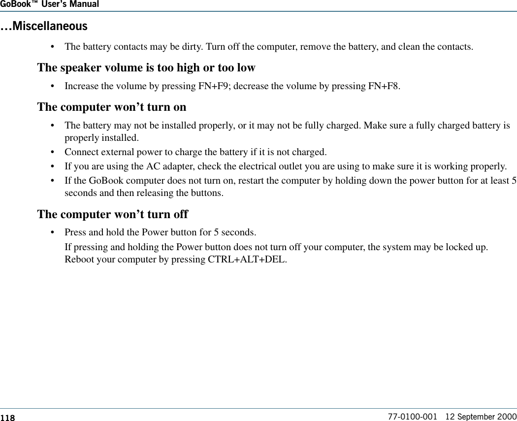 118GoBook Users Manual77-0100-001   12 September 2000Miscellaneous•The battery contacts may be dirty. Turn off the computer, remove the battery, and clean the contacts.The speaker volume is too high or too low•Increase the volume by pressing FN+F9; decrease the volume by pressing FN+F8.The computer won’t turn on•The battery may not be installed properly, or it may not be fully charged. Make sure a fully charged battery isproperly installed.•Connect external power to charge the battery if it is not charged.•If you are using the AC adapter, check the electrical outlet you are using to make sure it is working properly.•If the GoBook computer does not turn on, restart the computer by holding down the power button for at least 5seconds and then releasing the buttons.The computer won’t turn off•Press and hold the Power button for 5 seconds.If pressing and holding the Power button does not turn off your computer, the system may be locked up.Reboot your computer by pressing CTRL+ALT+DEL.