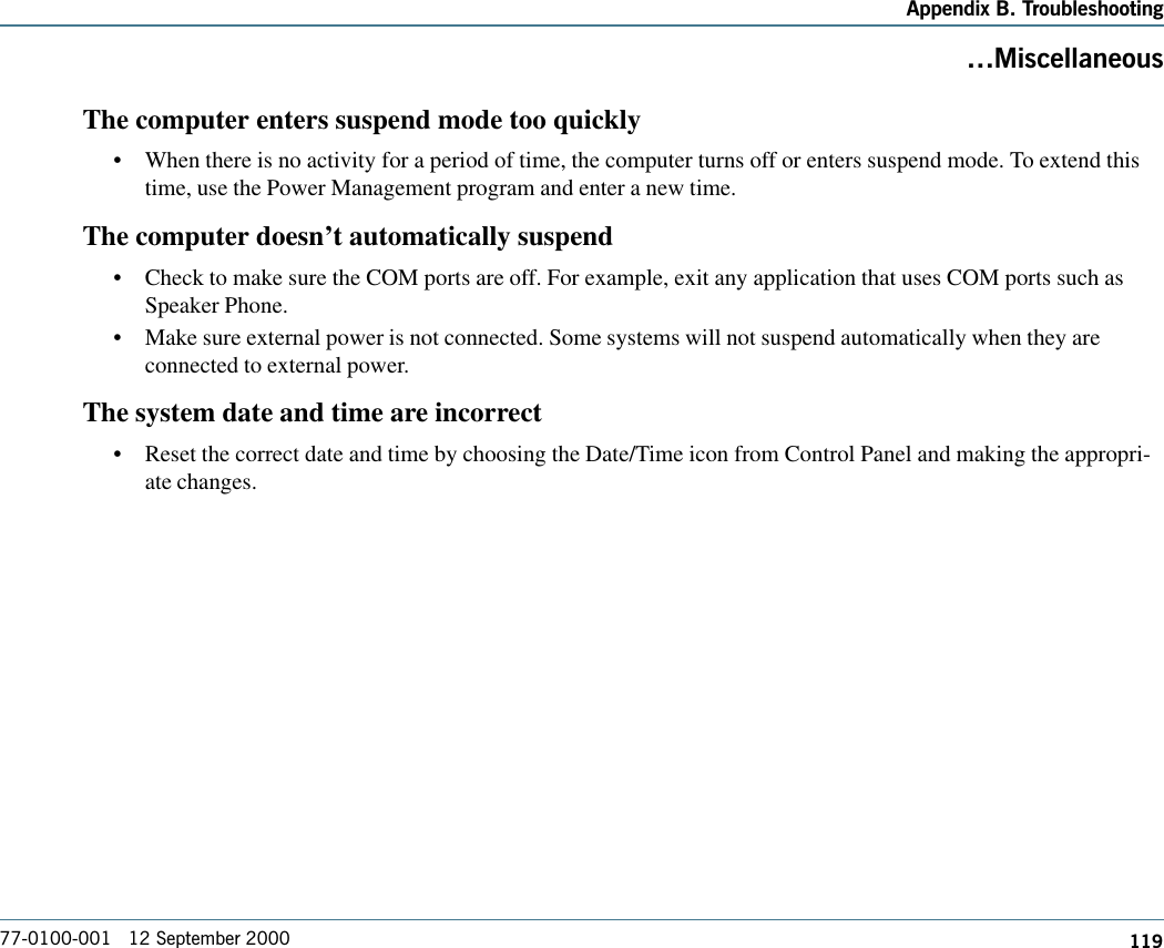 119Appendix B. Troubleshooting77-0100-001   12 September 2000MiscellaneousThe computer enters suspend mode too quickly•When there is no activity for a period of time, the computer turns off or enters suspend mode. To extend thistime, use the Power Management program and enter a new time.The computer doesn’t automatically suspend•Check to make sure the COM ports are off. For example, exit any application that uses COM ports such asSpeaker Phone.•Make sure external power is not connected. Some systems will not suspend automatically when they areconnected to external power.The system date and time are incorrect•Reset the correct date and time by choosing the Date/Time icon from Control Panel and making the appropri-ate changes.