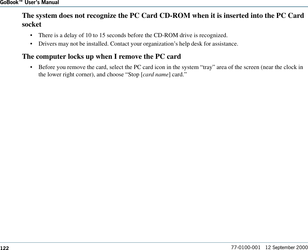 122GoBook Users Manual77-0100-001   12 September 2000The system does not recognize the PC Card CD-ROM when it is inserted into the PC Cardsocket•There is a delay of 10 to 15 seconds before the CD-ROM drive is recognized.•Drivers may not be installed. Contact your organization’s help desk for assistance.The computer locks up when I remove the PC card•Before you remove the card, select the PC card icon in the system “tray” area of the screen (near the clock inthe lower right corner), and choose “Stop [card name] card.”