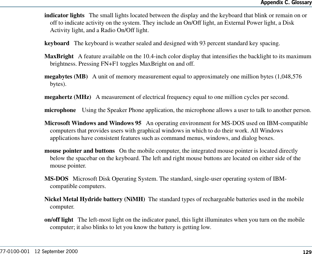 129Appendix C. Glossary77-0100-001   12 September 2000indicator lights   The small lights located between the display and the keyboard that blink or remain on oroff to indicate activity on the system. They include an On/Off light, an External Power light, a DiskActivity light, and a Radio On/Off light. keyboard   The keyboard is weather sealed and designed with 93 percent standard key spacing.MaxBright   A feature available on the 10.4-inch color display that intensifies the backlight to its maximumbrightness. Pressing FN+F1 toggles MaxBright on and off.megabytes (MB)   A unit of memory measurement equal to approximately one million bytes (1,048,576bytes).megahertz (MHz)   A measurement of electrical frequency equal to one million cycles per second.microphone    Using the Speaker Phone application, the microphone allows a user to talk to another person.Microsoft Windows and Windows 95   An operating environment for MS-DOS used on IBM-compatiblecomputers that provides users with graphical windows in which to do their work. All Windowsapplications have consistent features such as command menus, windows, and dialog boxes. mouse pointer and buttons   On the mobile computer, the integrated mouse pointer is located directlybelow the spacebar on the keyboard. The left and right mouse buttons are located on either side of themouse pointer. MS-DOS   Microsoft Disk Operating System. The standard, single-user operating system of IBM-compatible computers.Nickel Metal Hydride battery (NiMH)  The standard types of rechargeable batteries used in the mobilecomputer.  on/off light   The left-most light on the indicator panel, this light illuminates when you turn on the mobilecomputer; it also blinks to let you know the battery is getting low.