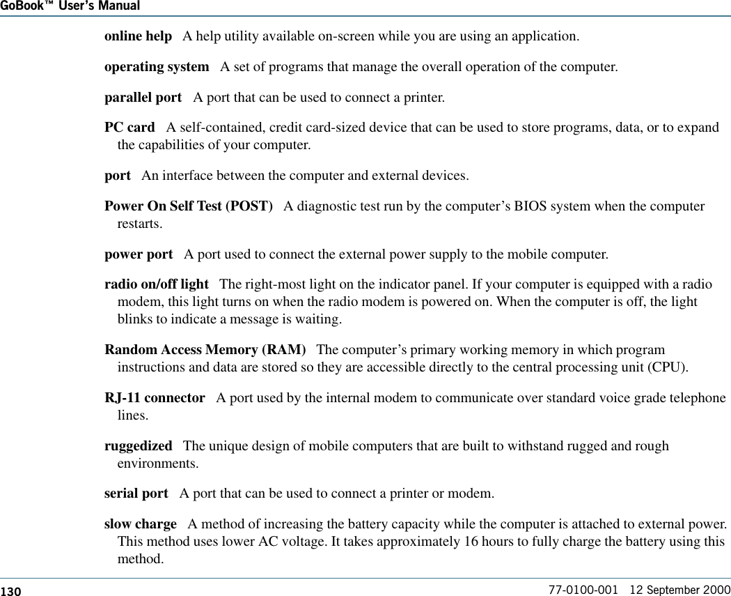 130GoBook Users Manual77-0100-001   12 September 2000online help   A help utility available on-screen while you are using an application.operating system   A set of programs that manage the overall operation of the computer.parallel port   A port that can be used to connect a printer. PC card   A self-contained, credit card-sized device that can be used to store programs, data, or to expandthe capabilities of your computer.port   An interface between the computer and external devices.Power On Self Test (POST)   A diagnostic test run by the computer’s BIOS system when the computerrestarts.power port   A port used to connect the external power supply to the mobile computer.radio on/off light   The right-most light on the indicator panel. If your computer is equipped with a radiomodem, this light turns on when the radio modem is powered on. When the computer is off, the lightblinks to indicate a message is waiting.Random Access Memory (RAM)   The computer’s primary working memory in which programinstructions and data are stored so they are accessible directly to the central processing unit (CPU).RJ-11 connector   A port used by the internal modem to communicate over standard voice grade telephonelines. ruggedized   The unique design of mobile computers that are built to withstand rugged and roughenvironments.serial port   A port that can be used to connect a printer or modem. slow charge   A method of increasing the battery capacity while the computer is attached to external power.This method uses lower AC voltage. It takes approximately 16 hours to fully charge the battery using thismethod.