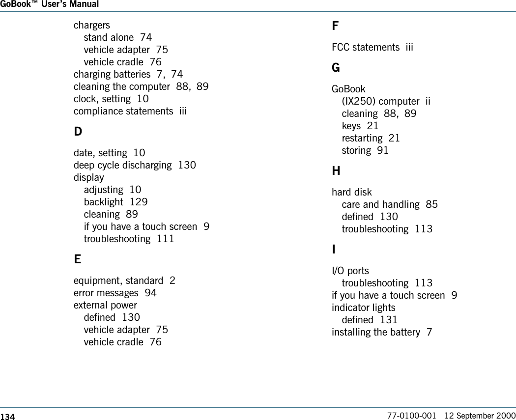 134GoBook Users Manual77-0100-001   12 September 2000chargersstand alone  74vehicle adapter  75vehicle cradle  76charging batteries  7, 74cleaning the computer  88, 89clock, setting  10compliance statements  iiiDdate, setting  10deep cycle discharging  130displayadjusting  10backlight  129cleaning  89if you have a touch screen  9troubleshooting  111Eequipment, standard  2error messages  94external powerdefined  130vehicle adapter  75vehicle cradle  76FFCC statements  iiiGGoBook(IX250) computer  iicleaning  88, 89keys  21restarting  21storing  91Hhard diskcare and handling  85defined  130troubleshooting  113II/O portstroubleshooting  113if you have a touch screen  9indicator lightsdefined  131installing the battery  7