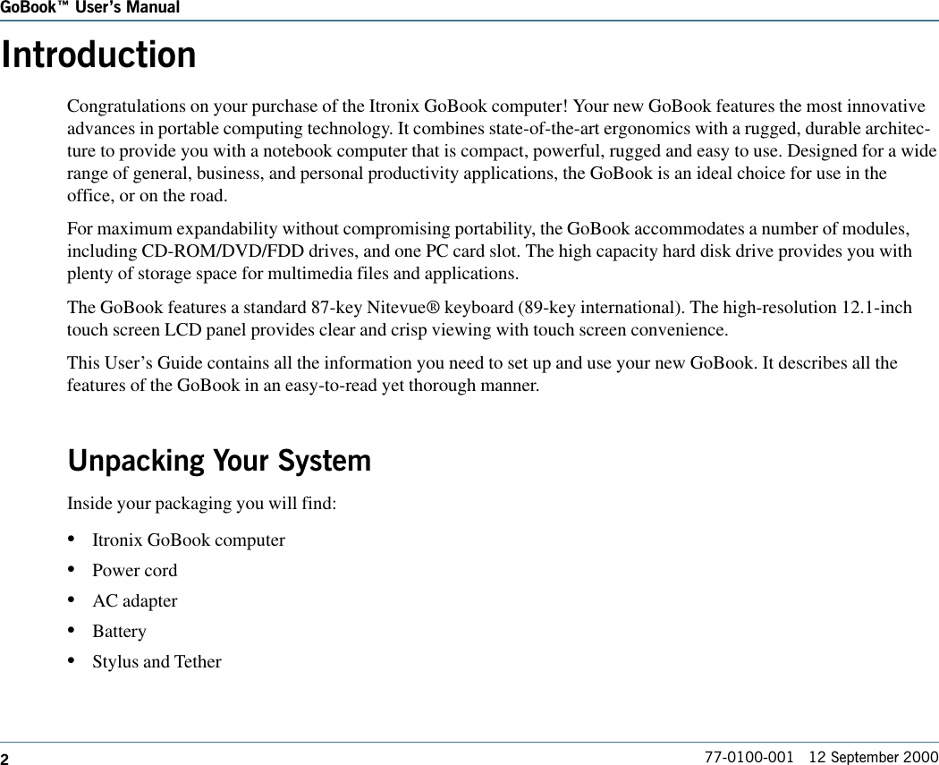 277-0100-001   12 September 2000GoBook Users ManualIntroductionCongratulations on your purchase of the Itronix GoBook computer! Your new GoBook features the most innovativeadvances in portable computing technology. It combines state-of-the-art ergonomics with a rugged, durable architec-ture to provide you with a notebook computer that is compact, powerful, rugged and easy to use. Designed for a widerange of general, business, and personal productivity applications, the GoBook is an ideal choice for use in theoffice, or on the road.For maximum expandability without compromising portability, the GoBook accommodates a number of modules,including CD-ROM/DVD/FDD drives, and one PC card slot. The high capacity hard disk drive provides you withplenty of storage space for multimedia files and applications.The GoBook features a standard 87-key Nitevue® keyboard (89-key international). The high-resolution 12.1-inchtouch screen LCD panel provides clear and crisp viewing with touch screen convenience.This User’s Guide contains all the information you need to set up and use your new GoBook. It describes all thefeatures of the GoBook in an easy-to-read yet thorough manner.Unpacking Your SystemInside your packaging you will find: •Itronix GoBook computer•Power cord•AC adapter•Battery•Stylus and Tether