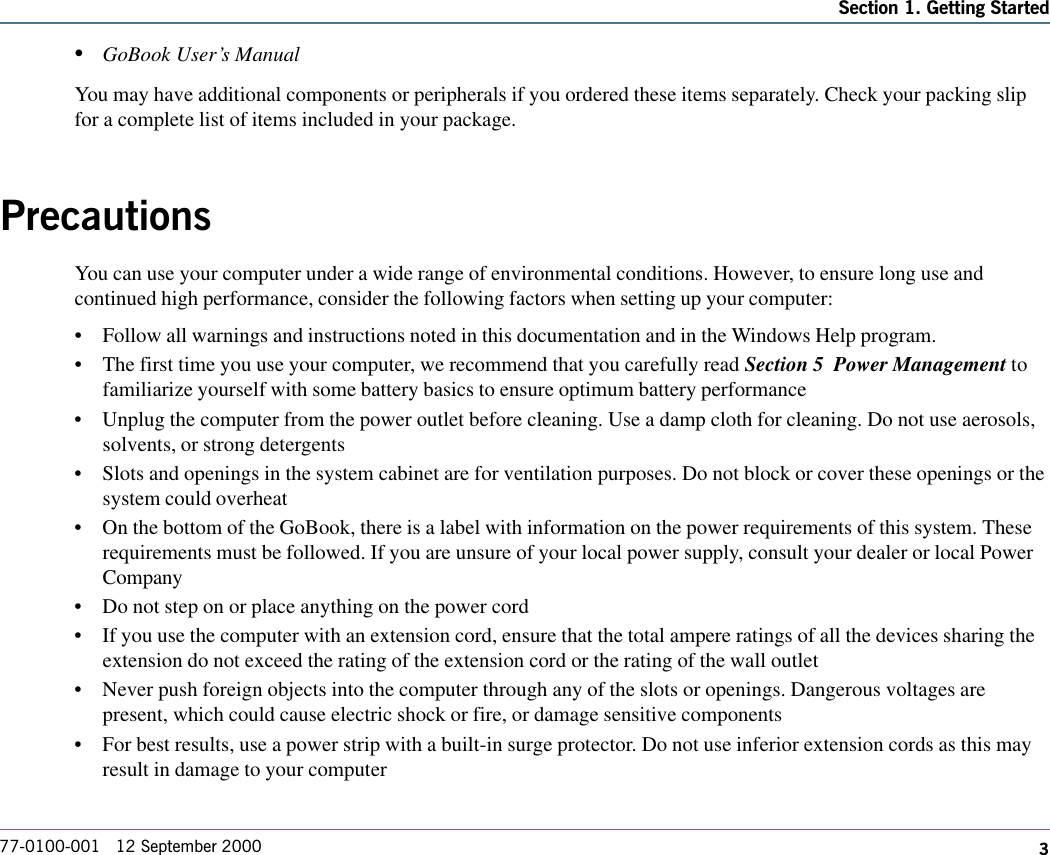 377-0100-001   12 September 2000Section 1. Getting Started•GoBook User’s ManualYou may have additional components or peripherals if you ordered these items separately. Check your packing slipfor a complete list of items included in your package.PrecautionsYou can use your computer under a wide range of environmental conditions. However, to ensure long use andcontinued high performance, consider the following factors when setting up your computer:•Follow all warnings and instructions noted in this documentation and in the Windows Help program.•The first time you use your computer, we recommend that you carefully read Section 5  Power Management tofamiliarize yourself with some battery basics to ensure optimum battery performance•Unplug the computer from the power outlet before cleaning. Use a damp cloth for cleaning. Do not use aerosols,solvents, or strong detergents•Slots and openings in the system cabinet are for ventilation purposes. Do not block or cover these openings or thesystem could overheat•On the bottom of the GoBook, there is a label with information on the power requirements of this system. Theserequirements must be followed. If you are unsure of your local power supply, consult your dealer or local PowerCompany•Do not step on or place anything on the power cord•If you use the computer with an extension cord, ensure that the total ampere ratings of all the devices sharing theextension do not exceed the rating of the extension cord or the rating of the wall outlet•Never push foreign objects into the computer through any of the slots or openings. Dangerous voltages arepresent, which could cause electric shock or fire, or damage sensitive components•For best results, use a power strip with a built-in surge protector. Do not use inferior extension cords as this mayresult in damage to your computer