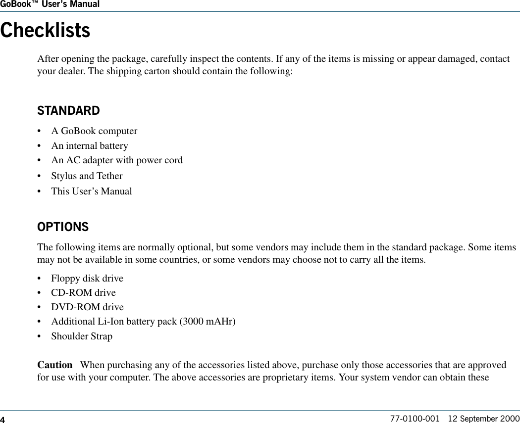 477-0100-001   12 September 2000GoBook Users ManualChecklistsAfter opening the package, carefully inspect the contents. If any of the items is missing or appear damaged, contactyour dealer. The shipping carton should contain the following:STANDARD•A GoBook computer•An internal battery•An AC adapter with power cord•Stylus and Tether•This User’s ManualOPTIONSThe following items are normally optional, but some vendors may include them in the standard package. Some itemsmay not be available in some countries, or some vendors may choose not to carry all the items.•Floppy disk drive•CD-ROM drive•DVD-ROM drive•Additional Li-Ion battery pack (3000 mAHr)•Shoulder StrapCaution   When purchasing any of the accessories listed above, purchase only those accessories that are approvedfor use with your computer. The above accessories are proprietary items. Your system vendor can obtain these