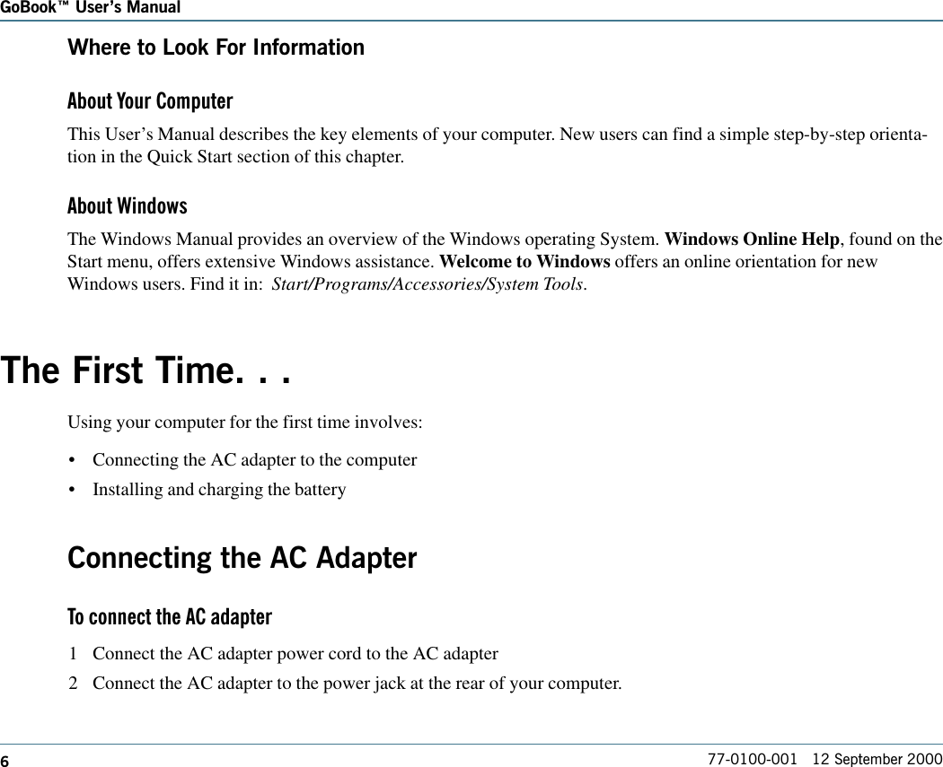 677-0100-001   12 September 2000GoBook Users ManualWhere to Look For InformationAbout Your ComputerThis User’s Manual describes the key elements of your computer. New users can find a simple step-by-step orienta-tion in the Quick Start section of this chapter.About WindowsThe Windows Manual provides an overview of the Windows operating System. Windows Online Help, found on theStart menu, offers extensive Windows assistance. Welcome to Windows offers an online orientation for newWindows users. Find it in:  Start/Programs/Accessories/System Tools.The First Time. . .Using your computer for the first time involves:•Connecting the AC adapter to the computer•Installing and charging the batteryConnecting the AC AdapterTo connect the AC adapter1 Connect the AC adapter power cord to the AC adapter2 Connect the AC adapter to the power jack at the rear of your computer.