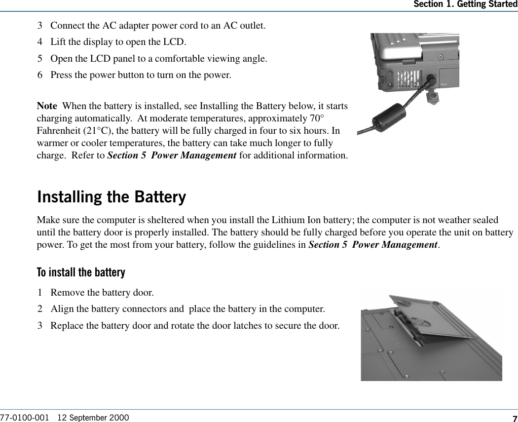 777-0100-001   12 September 2000Section 1. Getting Started3 Connect the AC adapter power cord to an AC outlet.4 Lift the display to open the LCD.5 Open the LCD panel to a comfortable viewing angle.6 Press the power button to turn on the power.Note  When the battery is installed, see Installing the Battery below, it startscharging automatically.  At moderate temperatures, approximately 70°Fahrenheit (21°C), the battery will be fully charged in four to six hours. Inwarmer or cooler temperatures, the battery can take much longer to fullycharge.  Refer to Section 5  Power Management for additional information.Installing the BatteryMake sure the computer is sheltered when you install the Lithium Ion battery; the computer is not weather sealeduntil the battery door is properly installed. The battery should be fully charged before you operate the unit on batterypower. To get the most from your battery, follow the guidelines in Section 5  Power Management. To install the battery1 Remove the battery door.2 Align the battery connectors and  place the battery in the computer.3 Replace the battery door and rotate the door latches to secure the door.