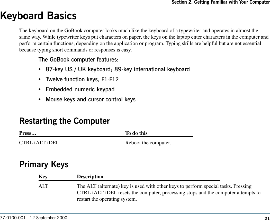 21Section 2. Getting Familiar with Your Computer77-0100-001   12 September 2000Keyboard BasicsThe keyboard on the GoBook computer looks much like the keyboard of a typewriter and operates in almost thesame way. While typewriter keys put characters on paper, the keys on the laptop enter characters in the computer andperform certain functions, depending on the application or program. Typing skills are helpful but are not essentialbecause typing short commands or responses is easy.  The GoBook computer features:•87-key US / UK keyboard; 89-key international keyboard•Twelve function keys, F1-F12•Embedded numeric keypad•Mouse keys and cursor control keysRestarting the ComputerPress…To do thisCTRL+ALT+DEL Reboot the computer.Primary KeysKey DescriptionALT The ALT (alternate) key is used with other keys to perform special tasks. PressingCTRL+ALT+DEL resets the computer, processing stops and the computer attempts torestart the operating system.