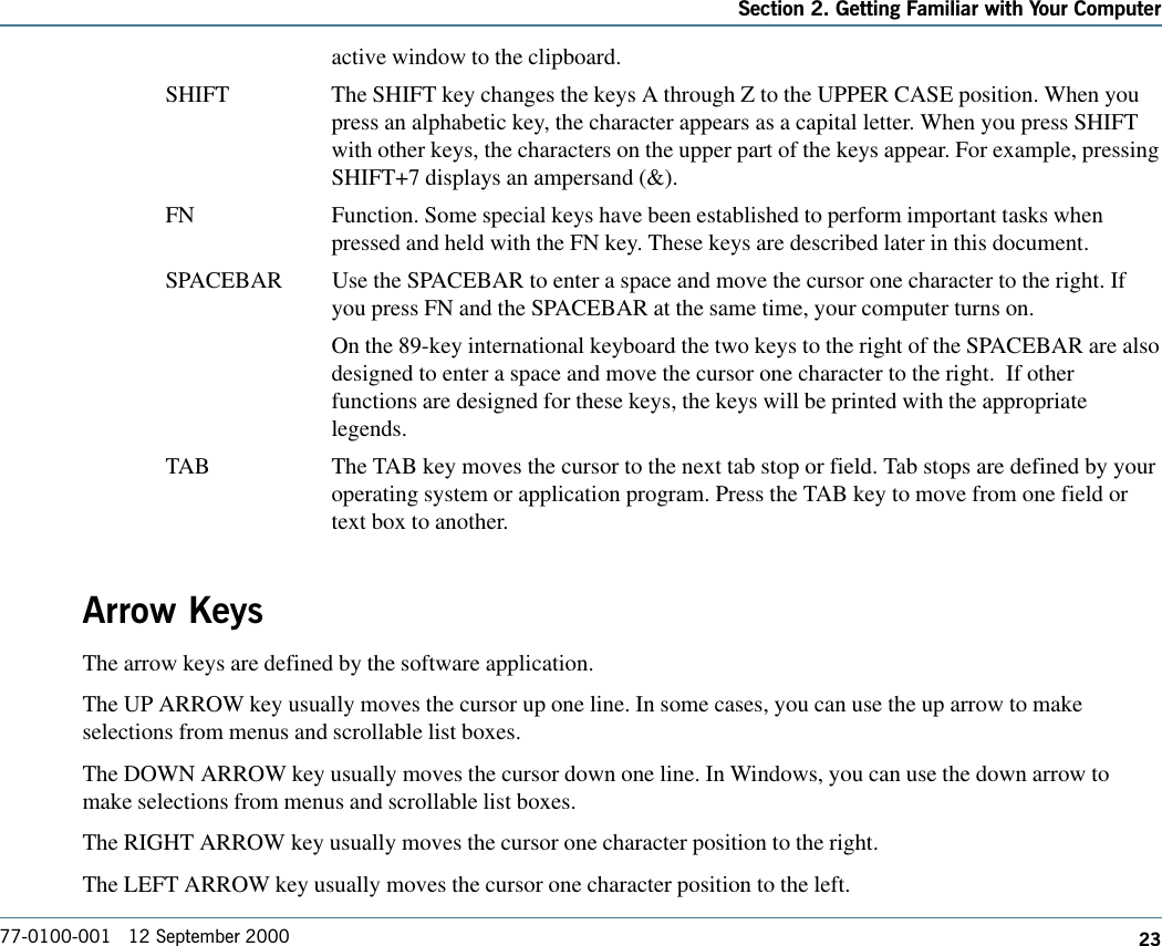 23Section 2. Getting Familiar with Your Computer77-0100-001   12 September 2000active window to the clipboard.SHIFT The SHIFT key changes the keys A through Z to the UPPER CASE position. When youpress an alphabetic key, the character appears as a capital letter. When you press SHIFTwith other keys, the characters on the upper part of the keys appear. For example, pressingSHIFT+7 displays an ampersand (&amp;).FN Function. Some special keys have been established to perform important tasks whenpressed and held with the FN key. These keys are described later in this document.SPACEBAR Use the SPACEBAR to enter a space and move the cursor one character to the right. Ifyou press FN and the SPACEBAR at the same time, your computer turns on.On the 89-key international keyboard the two keys to the right of the SPACEBAR are alsodesigned to enter a space and move the cursor one character to the right.  If otherfunctions are designed for these keys, the keys will be printed with the appropriatelegends.TAB The TAB key moves the cursor to the next tab stop or field. Tab stops are defined by youroperating system or application program. Press the TAB key to move from one field ortext box to another.Arrow KeysThe arrow keys are defined by the software application.The UP ARROW key usually moves the cursor up one line. In some cases, you can use the up arrow to makeselections from menus and scrollable list boxes.The DOWN ARROW key usually moves the cursor down one line. In Windows, you can use the down arrow tomake selections from menus and scrollable list boxes.The RIGHT ARROW key usually moves the cursor one character position to the right.The LEFT ARROW key usually moves the cursor one character position to the left.