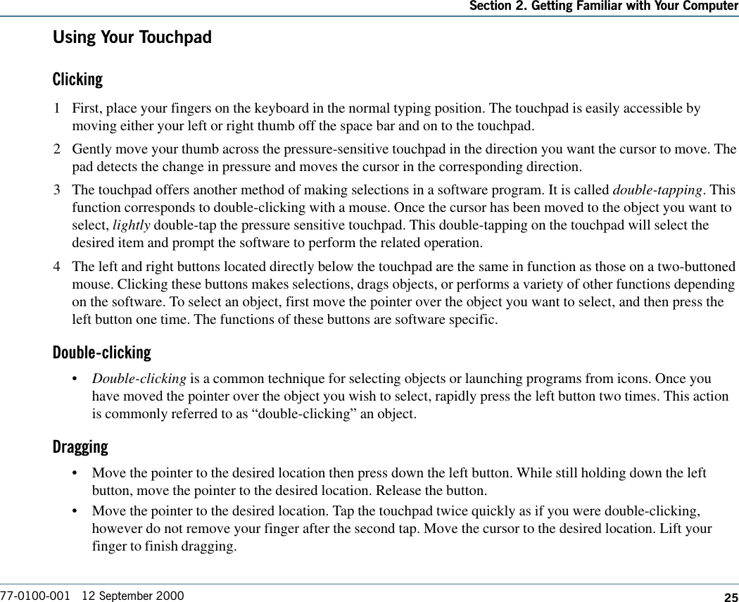 25Section 2. Getting Familiar with Your Computer77-0100-001   12 September 2000Using Your TouchpadClicking1 First, place your fingers on the keyboard in the normal typing position. The touchpad is easily accessible bymoving either your left or right thumb off the space bar and on to the touchpad.2 Gently move your thumb across the pressure-sensitive touchpad in the direction you want the cursor to move. Thepad detects the change in pressure and moves the cursor in the corresponding direction.3 The touchpad offers another method of making selections in a software program. It is called double-tapping. Thisfunction corresponds to double-clicking with a mouse. Once the cursor has been moved to the object you want toselect, lightly double-tap the pressure sensitive touchpad. This double-tapping on the touchpad will select thedesired item and prompt the software to perform the related operation.4 The left and right buttons located directly below the touchpad are the same in function as those on a two-buttonedmouse. Clicking these buttons makes selections, drags objects, or performs a variety of other functions dependingon the software. To select an object, first move the pointer over the object you want to select, and then press theleft button one time. The functions of these buttons are software specific.Double-clicking•Double-clicking is a common technique for selecting objects or launching programs from icons. Once youhave moved the pointer over the object you wish to select, rapidly press the left button two times. This actionis commonly referred to as “double-clicking” an object.Dragging•Move the pointer to the desired location then press down the left button. While still holding down the leftbutton, move the pointer to the desired location. Release the button.•Move the pointer to the desired location. Tap the touchpad twice quickly as if you were double-clicking,however do not remove your finger after the second tap. Move the cursor to the desired location. Lift yourfinger to finish dragging.