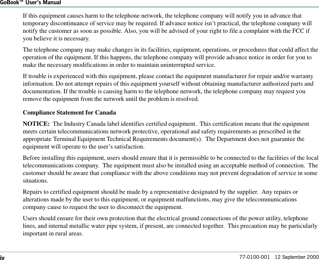 77-0100-001   12 September 2000GoBook Users ManualivIf this equipment causes harm to the telephone network, the telephone company will notify you in advance thattemporary discontinuance of service may be required. If advance notice isn’t practical, the telephone company willnotify the customer as soon as possible. Also, you will be advised of your right to file a complaint with the FCC ifyou believe it is necessary.The telephone company may make changes in its facilities, equipment, operations, or procedures that could affect theoperation of the equipment. If this happens, the telephone company will provide advance notice in order for you tomake the necessary modifications in order to maintain uninterrupted service.If trouble is experienced with this equipment, please contact the equipment manufacturer for repair and/or warrantyinformation. Do not attempt repairs of this equipment yourself without obtaining manufacturer authorized parts anddocumentation. If the trouble is causing harm to the telephone network, the telephone company may request youremove the equipment from the network until the problem is resolved.Compliance Statement for CanadaNOTICE:  The Industry Canada label identifies certified equipment.  This certification means that the equipmentmeets certain telecommunications network protective, operational and safety requirements as prescribed in theappropriate Terminal Equipment Technical Requirements document(s).  The Department does not guarantee theequipment will operate to the user’s satisfaction.Before installing this equipment, users should ensure that it is permissible to be connected to the facilities of the localtelecommunications company.  The equipment must also be installed using an acceptable method of connection.  Thecustomer should be aware that compliance with the above conditions may not prevent degradation of service in somesituations.Repairs to certified equipment should be made by a representative designated by the supplier.  Any repairs oralterations made by the user to this equipment, or equipment malfunctions, may give the telecommunicationscompany cause to request the user to disconnect the equipment.Users should ensure for their own protection that the electrical ground connections of the power utility, telephonelines, and internal metallic water pipe system, if present, are connected together.  This precaution may be particularlyimportant in rural areas.